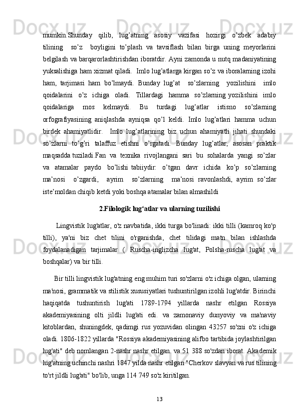 mumkin.Shunday     qilib,     lug’atning     asosiy     vazifasi     hozirgi     o’zbek     adabiy
tilining     so’z     boyligini   to’plash   va   tavsiflash   bilan   birga   uning   meyorlarini
belgilash va barqarorlashtirishdan iboratdir. Ayni zamonda u nutq madaniyatining
yuksalishiga ham xizmat qiladi.  Imlo lug’atlarga kirgan so’z va iboralarning izohi
ham,   tarjimasi   ham   bo’lmaydi.   Bunday   lug’at     so’zlarning     yozilishini     imlo
qoidalarini     o’z     ichiga     oladi.     Tillardagi     hamma     so’zlarning   yozilishini     imlo
qoidalariga     mos     kelmaydi.     Bu     turdagi     lug’atlar     istisno     so’zlarning
orfografiyasining  aniqlashda  ayniqsa  qo’l  keldi.  Imlo  lug’atlari  hamma  uchun
birdek   ahamiyatlidir.     Imlo   lug’atlarining   biz   uchun   ahamiyatli   jihati   shundaki
so’zlarni   to’g’ri   talaffuz   etishni   o’rgatadi.   Bunday   lug’atlar,   asosan   praktik
maqsadda tuziladi.Fan  va  texnika  rivojlangani  sari  bu  sohalarda  yangi  so’zlar
va     atamalar     paydo     bo’lishi   tabiiydir:     o’tgan     davr     ichida     ko’p     so’zlarning
ma’nosi     o’zgardi,     ayrim     so’zlarning     ma’nosi   ravonlashdi,   ayrim   so’zlar
iste’moldan chiqib ketdi yoki boshqa atamalar bilan almashildi
2.Filologik lug atlar va ularning tuzilishiʻ
           Lingvistik lug'atlar, o'z navbatida, ikki turga bo'linadi: ikki tilli (kamroq ko'p
tilli),   ya'ni   biz   chet   tilini   o'rganishda,   chet   tilidagi   matn   bilan   ishlashda
foydalanadigan   tarjimalar   (   Ruscha-inglizcha   lug'at,   Polsha-ruscha   lug'at   va
boshqalar) va bir tilli.
      Bir tilli lingvistik lug'atning eng muhim turi so'zlarni o'z ichiga olgan, ularning
ma'nosi, grammatik va stilistik xususiyatlari tushuntirilgan izohli lug'atdir. Birinchi
haqiqatda   tushuntirish   lug'ati   1789-1794   yillarda   nashr   etilgan   Rossiya
akademiyasining   olti   jildli   lug'ati   edi.   va   zamonaviy   dunyoviy   va   ma'naviy
kitoblardan,   shuningdek,   qadimgi   rus   yozuvidan   olingan   43257   so'zni   o'z   ichiga
oladi. 1806-1822 yillarda "Rossiya akademiyasining alifbo tartibida joylashtirilgan
lug'ati" deb nomlangan 2-nashr nashr etilgan. va 51 388 so'zdan iborat. Akademik
lug'atning uchinchi nashri 1847 yilda nashr etilgan "Cherkov slavyan va rus tilining
to'rt jildli lug'ati" bo'lib, unga 114 749 so'z kiritilgan.
13 