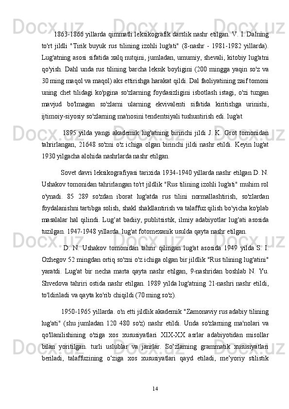          1863-1866 yillarda qimmatli leksikografik darslik nashr etilgan. V. I. Dalning
to'rt   jildli   "Tirik   buyuk   rus   tilining   izohli   lug'ati"   (8-nashr   -   1981-1982   yillarda).
Lug'atning asosi  sifatida xalq nutqini, jumladan, umumiy, shevali, kitobiy lug'atni
qo'yish. Dahl  unda rus tilining barcha leksik boyligini  (200 mingga yaqin so'z va
30 ming maqol va maqol) aks ettirishga harakat qildi. Dal faoliyatining zaif tomoni
uning   chet   tilidagi   ko'pgina   so'zlarning   foydasizligini   isbotlash   istagi,   o'zi   tuzgan
mavjud   bo'lmagan   so'zlarni   ularning   ekvivalenti   sifatida   kiritishga   urinishi,
ijtimoiy-siyosiy so'zlarning ma'nosini tendentsiyali tushuntirish edi. lug'at.
                1895   yilda   yangi   akademik   lug'atning   birinchi   jildi   J.   K.   Grot   tomonidan
tahrirlangan,   21648  so'zni   o'z  ichiga   olgan   birinchi   jildi   nashr   etildi.   Keyin   lug'at
1930 yilgacha alohida nashrlarda nashr etilgan.
          Sovet davri leksikografiyasi tarixida 1934-1940 yillarda nashr etilgan D. N.
Ushakov tomonidan tahrirlangan to'rt jildlik "Rus tilining izohli lug'ati" muhim rol
o'ynadi.   85   289   so'zdan   iborat   lug'atda   rus   tilini   normallashtirish,   so'zlardan
foydalanishni tartibga solish, shakl shakllantirish va talaffuz qilish bo'yicha ko'plab
masalalar   hal   qilindi.   Lug‘at   badiiy,   publitsistik,   ilmiy   adabiyotlar   lug‘ati   asosida
tuzilgan. 1947-1948 yillarda. lug'at fotomexanik usulda qayta nashr etilgan.
                D.   N.   Ushakov   tomonidan   tahrir   qilingan   lug'at   asosida   1949   yilda   S.   I.
Ozhegov 52 mingdan ortiq so'zni o'z ichiga olgan bir jildlik "Rus tilining lug'atini"
yaratdi.   Lug'at   bir   necha   marta   qayta   nashr   etilgan,   9-nashridan   boshlab   N.   Yu.
Shvedova tahriri ostida nashr etilgan. 1989 yilda lug'atning 21-nashri nashr etildi,
to'ldiriladi va qayta ko'rib chiqildi (70 ming so'z).
           1950-1965 yillarda. o'n etti jildlik akademik "Zamonaviy rus adabiy tilining
lug'ati"   (shu   jumladan   120   480   so'z)   nashr   etildi.   Unda   so'zlarning   ma'nolari   va
qo'llanilishining   o'ziga   xos   xususiyatlari   XIX-XX   asrlar   adabiyotidan   misollar
bilan   yoritilgan.   turli   uslublar   va   janrlar.   So‘zlarning   grammatik   xususiyatlari
beriladi,   talaffuzining   o‘ziga   xos   xususiyatlari   qayd   etiladi,   me’yoriy   stilistik
14 