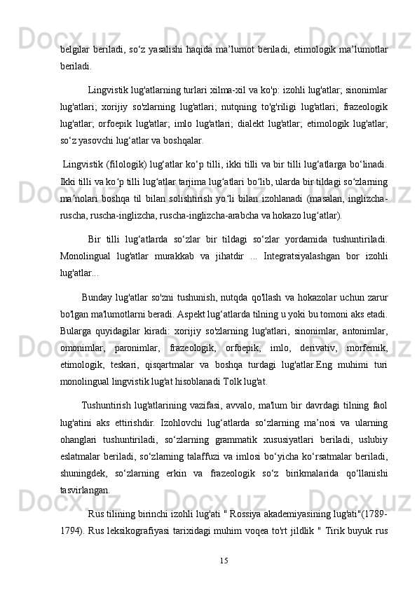 belgilar  beriladi, so‘z yasalishi  haqida  ma’lumot  beriladi, etimologik ma’lumotlar
beriladi.
           Lingvistik lug'atlarning turlari xilma-xil va ko'p: izohli lug'atlar; sinonimlar
lug'atlari;   xorijiy   so'zlarning   lug'atlari;   nutqning   to'g'riligi   lug'atlari;   frazeologik
lug'atlar;   orfoepik   lug'atlar;   imlo   lug'atlari;   dialekt   lug'atlar;   etimologik   lug'atlar;
sо‘z yasovchi lug‘atlar va boshqalar.
  Lingvistik (filologik) lug‘atlar ko‘p tilli, ikki tilli va bir tilli lug‘atlarga bo‘linadi.
Ikki tilli va ko p tilli lug atlar tarjima lug atlari bo lib, ularda bir tildagi so zlarningʻ ʻ ʻ ʻ ʻ
ma nolari   boshqa   til   bilan   solishtirish   yo li   bilan   izohlanadi   (masalan,   inglizcha-	
ʼ ʻ
ruscha, ruscha-inglizcha, ruscha-inglizcha-arabcha va hokazo lug atlar).	
ʻ
          Bir   tilli   lug‘atlarda   so‘zlar   bir   tildagi   so‘zlar   yordamida   tushuntiriladi.
Monolingual   lug'atlar   murakkab   va   jihatdir   ...   Integratsiyalashgan   bor   izohli
lug'atlar... 
            Bunday   lug'atlar   so'zni   tushunish,   nutqda   qo'llash   va   hokazolar   uchun   zarur
bo'lgan ma'lumotlarni beradi. Aspekt lug‘atlarda tilning u yoki bu tomoni aks etadi.
Bularga   quyidagilar   kiradi:   xorijiy   so'zlarning   lug'atlari,   sinonimlar,   antonimlar,
omonimlar,   paronimlar,   frazeologik,   orfoepik,   imlo,   derivativ,   morfemik,
etimologik,   teskari,   qisqartmalar   va   boshqa   turdagi   lug'atlar.Eng   muhimi   turi
monolingual lingvistik lug'at hisoblanadi Tolk lug'at.
            Tushuntirish   lug'atlarining   vazifasi,   avvalo,   ma'lum   bir   davrdagi   tilning   faol
lug'atini   aks   ettirishdir.   Izohlovchi   lug‘atlarda   so‘zlarning   ma’nosi   va   ularning
ohanglari   tushuntiriladi,   so‘zlarning   grammatik   xususiyatlari   beriladi,   uslubiy
eslatmalar   beriladi,   so‘zlarning   talaffuzi   va   imlosi   bo‘yicha   ko‘rsatmalar   beriladi,
shuningdek,   so‘zlarning   erkin   va   frazeologik   so‘z   birikmalarida   qo‘llanishi
tasvirlangan.
           Rus tilining birinchi izohli lug'ati " Rossiya akademiyasining lug'ati"(1789-
1794). Rus  leksikografiyasi  tarixidagi  muhim voqea to'rt jildlik " Tirik buyuk rus
15 