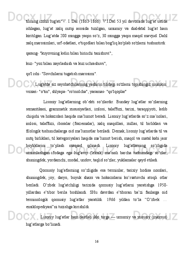 tilining izohli lug'ati"V. I. Dal (1863-1866). V.I.Dal 53 yil davomida lug‘at ustida
ishlagan,   lug‘at   xalq   nutqi   asosida   tuzilgan,   umumiy   va   dialektal   lug‘at   ham
kiritilgan. Lug‘atda 200 mingga yaqin so‘z, 30 mingga yaqin maqol mavjud. Dahl
xalq marosimlari, urf-odatlari, e'tiqodlari bilan bog'liq ko'plab so'zlarni tushuntirdi:
qarang- "kuyovning kelin bilan birinchi tanishuvi";
kuz- "yoz bilan xayrlashish va kuz uchrashuvi";
qo'l ishi- "Sovchilarni tugatish marosimi".
        Lug'atda siz sayohatchilarning yashirin tilidagi so'zlarni topishingiz mumkin:
voxari- "o'tin", shlyapa- "ro'molcha", yaramas- "qo'lqoplar"
                Lisoniy   lug‘atlarning   ob’ekti   so‘zlardir.   Bunday   lug‘atlar   so‘zlarning
semantikasi,   grammatik   xususiyatlari,   imlosi,   talaffuzi,   tarixi,   taraqqiyoti,   kelib
chiqishi va hokazolari haqida ma’lumot beradi. Lisoniy lug‘atlarda so‘z ma’nolari,
imlosi,   talaffuzi,   iboralar   (frazemalar),   xalq   maqollari,   xullas,   til   birliklari   va
filologik tushunchalarga oid ma’lumotlar beriladi. Demak, lisoniy lug‘atlarda til va
nutq birliklari, til kategoriyalari haqida ma’lumot berish, maqol va matal kabi janr
boyliklarini   to‘plash   maqsad   qilinadi.   Lisoniy   lug‘atlarning   so‘zligida
umumlashgan   ifodaga   ega   lug‘aviy   (leksik)   ma’noli   barcha   turkumdagi   so‘zlar,
shuningdek, yordamchi, modal, undov, taqlid so‘zlar, yuklamalar qayd etiladi.
            Qomusiy   lug‘atlarning   so‘zligida   esa   terminlar,   tarixiy   hodisa   nomlari,
shuningdek,   joy,   daryo,   buyuk   shaxs   va   hokazolarni   ko‘rsatuvchi   atoqli   otlar
beriladi.   O‘zbek   lug‘atchiligi   tarixida   qomusiy   lug‘atlarni   yaratishga   1950-
yillardan   e’tibor   berila   boshlandi.   SHu   davrdan   e’tiboran   ba’zi   fanlarga   oid
terminologik   qomusiy   lug‘atlar   yaratildi.   1966   yildan   to‘la   “O‘zbek   …
ensiklopediyasi”ni tuzishga kirishildi.
                     Lisoniy lug‘atlar ham dastlab ikki turga — umumiy va xususiy (maxsus)
lug‘atlarga bo‘linadi.
16 