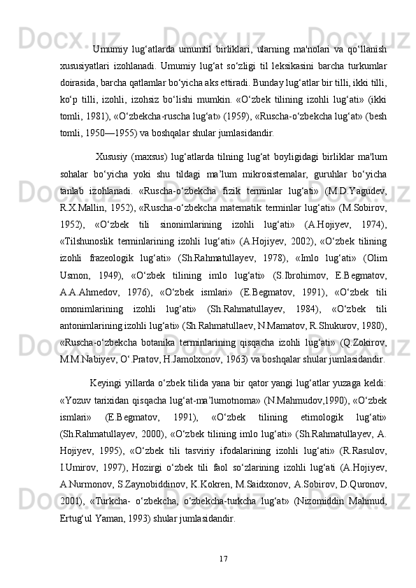                 Umumiy   lug‘atlarda   umumtil   birliklari,   ularning   ma'nolari   va   qo‘llanish
xususiyatlari   izohlanadi.   Umumiy   lug‘at   so‘zligi   til   leksikasini   barcha   turkumlar
doirasida, barcha qatlamlar bo‘yicha aks ettiradi. Bunday lug‘atlar bir tilli, ikki tilli,
ko‘p   tilli,   izohli,   izohsiz   bo‘lishi   mumkin.   «O‘zbek   tilining   izohli   lug‘ati»   (ikki
tomli, 1981), «O‘zbekcha-ruscha lug‘at» (1959), «Ruscha-o‘zbekcha lug‘at» (besh
tomli, 1950—1955) va boshqalar shular jumlasidandir.
                  Xususiy   (maxsus)   lug‘atlarda   tilning   lug‘at   boyligidagi   birliklar   ma'lum
sohalar   bo‘yicha   yoki   shu   tildagi   ma’lum   mikrosistemalar,   guruhlar   bo‘yicha
tanlab   izohlanadi.   «Ruscha-o‘zbekcha   fizik   terminlar   lug‘ati»   (M.D.Yagudev,
R.X.Mallin,   1952),   «Ruscha-o‘zbekcha   matematik   terminlar   lug‘ati»   (M.Sobirov,
1952),   «O‘zbek   tili   sinonimlarining   izohli   lug‘ati»   (A.Hojiyev,   1974),
«Tilshunoslik   terminlarining   izohli   lug‘ati»   (A.Hojiyev,   2002),   «O‘zbek   tilining
izohli   frazeologik   lug‘ati»   (Sh.Rahmatullayev,   1978),   «Imlo   lug‘ati»   (Olim
Usmon,   1949),   «O‘zbek   tilining   imlo   lug‘ati»   (S.Ibrohimov,   E.Begmatov,
A.A.Ahmedov,   1976),   «O‘zbek   ismlari»   (E.Begmatov,   1991),   «O‘zbek   tili
omonimlarining   izohli   lug‘ati»   (Sh.Rahmatullayev,   1984),   «O‘zbek   tili
antonimlarining izohli lug‘ati» (Sh.Rahmatullaev, N.Mamatov, R.Shukurov, 1980),
«Ruscha-o‘zbekcha   botanika   terminlarining   qisqacha   izohli   lug‘ati»   (Q.Zokirov,
M.M.Nabiyev, O‘.Pratov, H.Jamolxonov, 1963) va boshqalar shular jumlasidandir.
                 Keyingi  yillarda o‘zbek tilida yana bir  qator  yangi lug‘atlar yuzaga keldi:
«Yozuv  tarixidan  qisqacha  lug‘at-ma’lumotnoma» (N.Mahmudov,1990),  «O‘zbek
ismlari»   (E.Begmatov,   1991),   «O‘zbek   tilining   etimologik   lug‘ati»
(Sh.Rahmatullayev,   2000),   «O‘zbek   tilining   imlo   lug‘ati»   (Sh.Rahmatullayev,   A.
Hojiyev,   1995),   «O‘zbek   tili   tasviriy   ifodalarining   izohli   lug‘ati»   (R.Rasulov,
I.Umirov,   1997),   Hozirgi   o‘zbek   tili   faol   so‘zlarining   izohli   lug‘ati   (A.Hojiyev,
A.Nurmonov, S.Zaynobiddinov, K.Kokren, M.Saidxonov, A.Sobirov, D.Quronov,
2001),   «Turkcha-   o‘zbekcha,   o‘zbekcha-turkcha   lug‘at»   (Nizomiddin   Mahmud,
Ertug‘ul Yaman, 1993) shular jumlasidandir.
17 