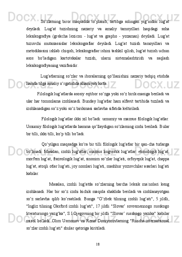                 So‘zlarning   biror   maqsadda   to‘planib,   tartibga   solingan   yig‘indisi   lug‘at
deyiladi.   Lug‘at   tuzishning   nazariy   va   amaliy   tamoyillari   haqidagi   soha
leksikografiya   (grekcha   lexicon   -   lug‘at   va   grapho   -   yozaman)   deyiladi.   Lug‘at
tuzuvchi   mutaxassislar   leksikografiar   deyiladi.   Lug‘at   tuzish   tamoyillari   va
metodikasini ishlab chiqish, leksikografiar ishini tashkil qilish, lug‘at tuzish uchun
asos   bo‘ladigan   kartotekalar   tuzish,   ularni   sistemalashtirish   va   saqlash
leksikografiyaning vazifasidir.
                  Lug‘atlarning   so‘zlar   va   iboralarning   qo‘llanishini   nazariy   tadqiq   etishda
hamda tilga amaliy o‘rgatishda ahamiyati katta.
          Filologik lug‘atlarda asosiy eqtibor so‘zga yoki so‘z birik-masiga beriladi va
ular   har   tomonlama   izohlanadi.   Bunday   lug‘atlar   ham   alfavit   tartibida   tuziladi   va
izohlanadigan so‘z yoki so‘z birikmasi sarlavha sifatida keltiriladi.
             Filologik lug‘atlar ikki xil bo‘ladi: umumiy va maxsus filologik lug‘atlar.
Umumiy filologik lug‘atlarda hamma qo‘llaydigan so‘zlarning izohi beriladi. Bular
bir tilli, ikki tilli, ko‘p tilli bo‘ladi.
                     Qo‘yilgan maqsadga ko‘ra bir tilli filologik lug‘atlar bir qan-cha turlarga
bo‘linadi. Masalan,  izohli lug‘atlar, maxsus lingvistik lug‘atlar: etimologik lug‘at,
morfem lug‘at, frazeologik lug‘at, sinonim so‘zlar lug‘ati, orfoyepik lug‘at, chappa
lug‘at, atoqli otlar lug‘ati, joy nomlari lug‘ati, mashhur yozuvchilar asarlari lug‘ati
kabilar.
                      Masalan,   izohli   lug‘atda   so‘zlarning   barcha   leksik   ma`nolari   keng
izohlanadi.   Har   bir   so‘z   izohi   kichik   maqola   shaklida   beriladi   va   izohlanayotgan
so‘z   sarlavha   qilib   ko‘rsatiladi.   Bunga   "O’zbek   tilining   izohli   lug‘ati",   5   jildli,
"Ingliz   tilining  Oksford  izohli   lug‘ati",   17  jildli   "Slovar’   sovremennogo   russkogo
literaturnogo yazg‘ka", S.I.Ojegovning bir jildli "Slovar’ russkogo yazika" kabilar
misol   bo‘ladi.   Olim   Usmonov   va   Renat   Doniyorovlarning   "Ruscha-internatsional
so‘zlar izohli lug‘ati" shular qatoriga kiritiladi.
18 