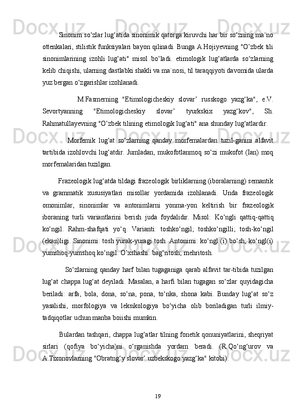          Sinonim so‘zlar lug‘atida sinonimik qatorga kiruvchi har bir so‘zning ma`no
ottenkalari, stilistik funksiyalari bayon qilinadi. Bunga A.Hojiyevning "O’zbek tili
sinonimlarining   izohli   lug‘ati"   misol   bo‘ladi.   etimologik   lug‘atlarda   so‘zlarning
kelib chiqishi, ularning dastlabki shakli va ma`nosi, til taraqqiyoti davomida ularda
yuz bergan o‘zgarishlar izohlanadi.
                M.Fasmerning   "Etimologicheskiy   slovar’   russkogo   yazg‘ka",   e.V.
Sevortyanning   "Etimologicheskiy   slovar’   tyurkskix   yazg‘kov",   Sh.
Rahmatullayevning "O’zbek tilining etimologik lug‘ati" ana shunday lug‘atlardir.
                Morfemik   lug‘at   so‘zlarning   qanday   morfemalardan   tuzil-ganini   alfavit
tartibida izohlovchi lug‘atdir. Jumladan, mukofotlanmoq so‘zi mukofot (Ian) moq
morfemalaridan tuzilgan. 
         Frazeologik lug‘atda tildagi frazeologik birliklarning (iboralarning) semantik
va   grammatik   xususiyatlari   misollar   yordamida   izohlanadi.   Unda   frazeologik
omonimlar,   sinonimlar   va   antonimlarni   yonma-yon   keltirish   bir   frazeologik
iboraning   turli   variantlarini   berish   juda   foydalidir.   Misol:   Ko‘ngli   qattiq-qattiq
ko‘ngil.   Rahm-shafqati   yo‘q.   Varianti:   toshko‘ngil;   toshko‘ngilli;   tosh-ko‘ngil
(ekan)ligi. Sinonimi: tosh yurak-yuragi tosh. Antonimi: ko‘ngl (i) bo‘sh; ko‘ngl(i)
yumshoq-yumshoq ko‘ngil. O’xshashi: bag‘ritosh; mehritosh.
                  So‘zlarning   qanday   harf   bilan   tugaganiga   qarab   alfavit   tar-tibida   tuzilgan
lug‘at   chappa   lug‘at   deyiladi.   Masalan,   a   harfi   bilan   tugagan   so‘zlar   quyidagicha
beriladi:   arfa,   bola,   dona,   so‘na,   pona,   to‘nka,   shona   kabi.   Bunday   lug‘at   so‘z
yasalishi,   morfologiya   va   leksikologiya   bo‘yicha   olib   boriladigan   turli   ilmiy-
tadqiqotlar uchun manba boiishi mumkin.
               Bulardan tashqari, chappa lug‘atlar tilning fonetik qonuniyatlarini, sheqriyat
sirlari   (qofiya   bo‘yicha)ni   o‘rganishda   yordam   beradi.   (R.Qo‘ng‘urov   va
A.Tixonovlarning "Obratng‘y slovar’ uzbekskogo yazg‘ka" kitobi).
19 