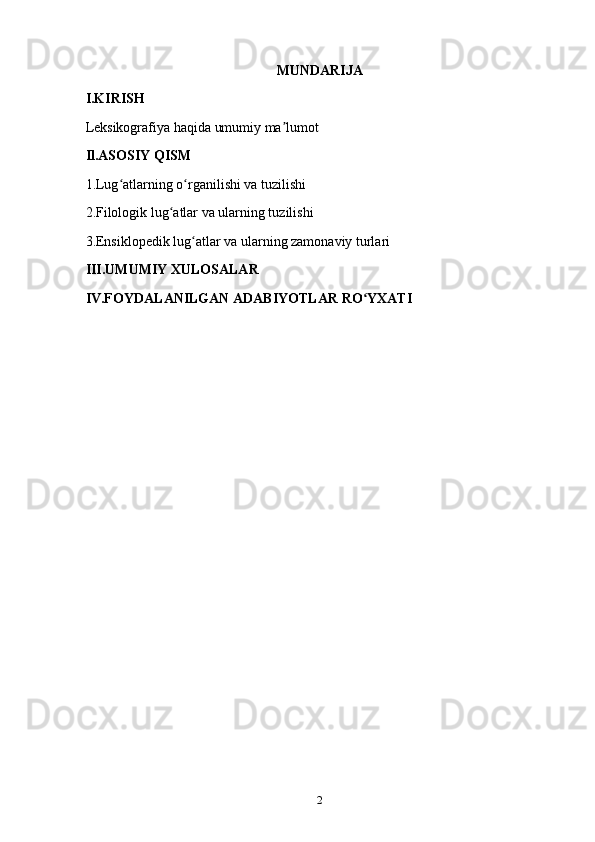 MUNDARIJA 
I.KIRISH
Leksikografiya haqida umumiy ma lumotʼ
Il.ASOSIY QISM
1.Lug atlarning o rganilishi va tuzilishi	
ʻ ʻ
2.Filologik lug atlar va ularning tuzilishi	
ʻ
3.Ensiklopedik lug atlar va ularning zamonaviy turlari	
ʻ
III.UMUMIY XULOSALAR
IV.FOYDALANILGAN ADABIYOTLAR RO YXATI	
ʻ
2 
