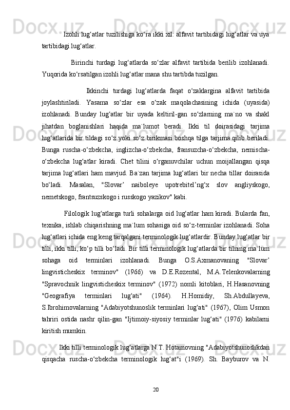             Izohli lug‘atlar tuzilishiga ko‘ra ikki xil: alfavit tartibidagi lug‘atlar va uya
tartibidagi lug‘atlar.
                    Birinchi   turdagi   lug‘atlarda   so‘zlar   alfavit   tartibida   berilib   izohlanadi.
Yuqorida ko‘rsatilgan izohli lug‘atlar mana shu tartibda tuzilgan.
                      Ikkinchi   turdagi   lug‘atlarda   faqat   o‘zaklargina   alfavit   tartibida
joylashtiriladi.   Yasama   so‘zlar   esa   o‘zak   maqolachasining   ichida   (uyasida)
izohlanadi.   Bunday   lug‘atlar   bir   uyada   keltiril-gan   so‘zlarning   ma`no   va   shakl
jihatdan   boglanishlari   haqida   ma`lumot   beradi.   Ikki   til   doirasidagi   tarjima
lug‘atlarida bir tildagi so‘z yoki so‘z birikmasi  boshqa tilga tarjima qilib beriladi.
Bunga   ruscha-o‘zbekcha,   inglizcha-o‘zbekcha,   fransuzcha-o‘zbekcha,   nemischa-
o‘zbekcha   lug‘atlar   kiradi.   Chet   tilini   o‘rganuvchilar   uchun   moijallangan   qisqa
tarjima   lug‘atlari   ham   mavjud.   Ba`zan   tarjima   lug‘atlari   bir   necha   tillar   doirasida
bo‘ladi.   Masalan,   "Slovar’   naiboleye   upotrebitel’ng‘x   slov   angliyskogo,
nemetskogo, frantsuzskogo i russkogo yazikov" kabi.
                   Filologik lug‘atlarga turli sohalarga oid lug‘atlar ham kiradi. Bularda fan,
texnika, ishlab chiqarishning ma`lum sohasiga oid so‘z-terminlar izohlanadi. Soha
lug‘atlari ichida eng keng tarqalgani terminologik lug‘atlardir. Bunday lug‘atlar bir
tilli, ikki tilli, ko‘p tilli bo‘ladi. Bir tilli terminologik lug‘atlarda bir tilning ma`lum
sohaga   oid   terminlari   izohlanadi.   Bunga   O.S.Axmanovaning   "Slovar’
lingvisticheskix   terminov"   (1966)   va   D.E.Rozental,   M.A.Telenkovalarning
"Spravochnik   lingvisticheskix   terminov"   (1972)   nomli   kitoblari,   H.Hasanovning
"Geografiya   terminlari   lug‘ati"   (1964).   H.Homidiy,   Sh.Abdullayeva,
S.Ibrohimovalarning   "Adabiyotshunoslik   terminlari   lug‘ati"   (1967),   Olim   Usmon
tahriri   ostida   nashr   qilin-gan   "Ijtimoiy-siyosiy   terminlar   lug‘ati"   (1976)   kabilarni
kiritish mumkin.
         Ikki tilli terminologik lug‘atlarga N.T. Hotamovning "Adabiyotshunoslikdan
qisqacha   ruscha-o‘zbekcha   terminologik   lug‘at"i   (1969).   Sh.   Bayburov   va   N.
20 