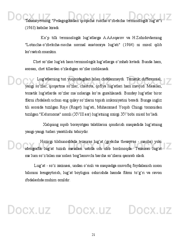 Takanayevning   "Pedagogikadan   qisqacha   ruscha-o‘zbekcha   terminologik   lug‘at"i
(1963) kabilar kiradi.
              Ko‘p   tilli   terminologik   lug‘atlarga   A.AAsqarov   va   H.Zohidovlarning
"Lotincha-o‘zbekcha-ruscha   normal   anatomiya   lug‘ati"   (1964)   ni   misol   qilib
ko‘rsatish mumkin.
       Chet so‘zlar lug‘ati ham terminologik lug‘atlarga o‘xshab ketadi. Bunda ham,
asosan, chet tillardan o‘zlashgan so‘zlar izohlanadi.
           Lug‘atlarning turi yuqoridagilari bilan cheklanmaydi. Tematik, differensial,
yangi so‘zlar, qisqartma so‘zlar, chastota, qofiya lug‘atlari ham mavjud. Masalan,
tematik   lug‘atlarda   so‘zlar   ma`nolariga   ko‘ra   gurahlanadi.   Bunday   lug‘atlar   biror
fikrni ifodalash uchun eng qulay so‘zlarni topish imkoniyatini beradi. Bunga ingliz
tili   asosida   tuzilgan   Roje   (Roget)   lug‘ati,   Muhammad   Yoqub   Chingi   tomonidan
tuzilgan "Kelurnoma" nomli (XVIII asr) lug‘atning oxirgi XV bobi misol bo‘ladi.
                      Xalqning   oqsib   borayotgan   talablarini   qondirish   maqsadida   lug‘atning
yangi-yangi turlari yaratilishi tabiiydir.
                    Hozirgi   tilshunoslikda   tezauras   lug‘at   (grekcha   thesayros   -   manba)   yoki
ideografik   lug‘at   tuzish   masalasi   ustida   ish   olib   borilmoqda.   Tezauras   lug‘at
ma`lum so‘z bilan ma`nolari bog‘lanuvchi barcha so‘zlarni qamrab oladi.
        Lug‘at - so‘z xazinasi, undan o‘rinli va maqsadga muvofiq foydalanish inson
bilimini   kengaytirish,   lug‘at   boyligini   oshirishda   hamda   fikrni   to‘g‘ri   va   ravon
ifodalashda muhim omildir.
21 