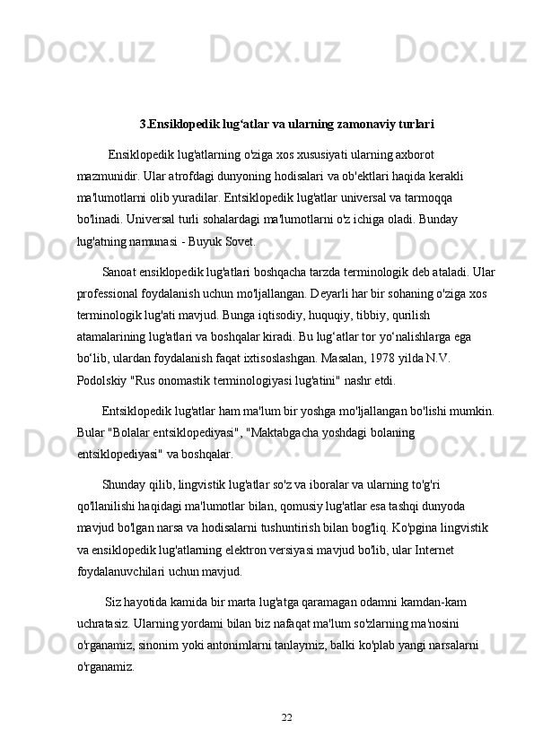 3.Ensiklopedik lug atlar va ularning zamonaviy turlariʻ
          Ensiklopedik lug'atlarning o'ziga xos xususiyati ularning axborot 
mazmunidir. Ular atrofdagi dunyoning hodisalari va ob'ektlari haqida kerakli 
ma'lumotlarni olib yuradilar. Entsiklopedik lug'atlar universal va tarmoqqa 
bo'linadi. Universal turli sohalardagi ma'lumotlarni o'z ichiga oladi. Bunday 
lug'atning namunasi - Buyuk Sovet.
        Sanoat ensiklopedik lug'atlari boshqacha tarzda terminologik deb ataladi. Ular
professional foydalanish uchun mo'ljallangan. Deyarli har bir sohaning o'ziga xos 
terminologik lug'ati mavjud. Bunga iqtisodiy, huquqiy, tibbiy, qurilish 
atamalarining lug'atlari va boshqalar kiradi. Bu lug‘atlar tor yo‘nalishlarga ega 
bo‘lib, ulardan foydalanish faqat ixtisoslashgan. Masalan, 1978 yilda N.V. 
Podolskiy "Rus onomastik terminologiyasi lug'atini" nashr etdi.
        Entsiklopedik lug'atlar ham ma'lum bir yoshga mo'ljallangan bo'lishi mumkin.
Bular "Bolalar entsiklopediyasi", "Maktabgacha yoshdagi bolaning 
entsiklopediyasi" va boshqalar.
        Shunday qilib, lingvistik lug'atlar so'z va iboralar va ularning to'g'ri 
qo'llanilishi haqidagi ma'lumotlar bilan, qomusiy lug'atlar esa tashqi dunyoda 
mavjud bo'lgan narsa va hodisalarni tushuntirish bilan bog'liq. Ko'pgina lingvistik 
va ensiklopedik lug'atlarning elektron versiyasi mavjud bo'lib, ular Internet 
foydalanuvchilari uchun mavjud.
         Siz hayotida kamida bir marta lug'atga qaramagan odamni kamdan-kam 
uchratasiz. Ularning yordami bilan biz nafaqat ma'lum so'zlarning ma'nosini 
o'rganamiz, sinonim yoki antonimlarni tanlaymiz, balki ko'plab yangi narsalarni 
o'rganamiz.
22 