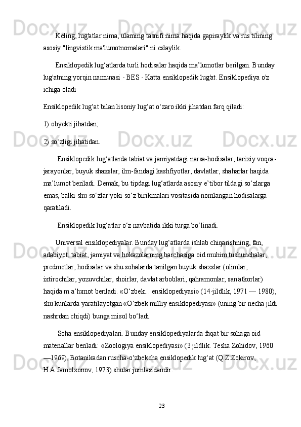        Keling, lug'atlar nima, ularning tasnifi nima haqida gapiraylik va rus tilining 
asosiy "lingvistik ma'lumotnomalari" ni eslaylik.
       Ensiklopedik lug‘atlarda turli hodisalar haqida ma’lumotlar berilgan. Bunday 
lug'atning yorqin namunasi - BES - Katta ensiklopedik lug'at. Ensiklopediya o'z 
ichiga oladi
Ensiklopedik lug‘at bilan lisoniy lug‘at o‘zaro ikki jihatdan farq qiladi:
1) obyekti jihatdan;
2) so‘zligi jihatidan.
        Ensiklopedik lug‘atlarda tabiat va jamiyatdagi narsa-hodisalar, tarixiy voqea-
jarayonlar, buyuk shaxslar, ilm-fandagi kashfiyotlar, davlatlar, shaharlar haqida 
ma’lumot beriladi. Demak, bu tipdagi lug‘atlarda asosiy e’tibor tildagi so‘zlarga 
emas, balki shu so‘zlar yoki so‘z birikmalari vositasida nomlangan hodisalarga 
qaratiladi.
        Ensiklopedik lug‘atlar o‘z navbatida ikki turga bo‘linadi.
       Universal ensiklopediyalar. Bunday lug‘atlarda ishlab chiqarishning, fan, 
adabiyot, tabiat, jamiyat va hokazolarning barchasiga oid muhim tushunchalar, 
predmetlar, hodisalar va shu sohalarda tanilgan buyuk shaxslar (olimlar, 
ixtirochilar, yozuvchilar, shoirlar, davlat arboblari, qahramonlar, san'atkorlar) 
haqida m a’lumot beriladi. «O‘zbek... ensiklopediyasi» (14-jildlik, 1971 — 1980), 
shu kunlarda yaratilayotgan «O‘zbek milliy ensiklopediyasi» (uning bir necha jildi 
nashrdan chiqdi) bunga misol bo‘ladi.
        Soha ensiklopediyalari. Bunday ensiklopediyalarda faqat bir sohaga oid 
materiallar beriladi: «Zoologiya ensiklopediyasi» (3 jildlik. Tesha Zohidov, 1960
—1969), Botanikadan ruscha-o‘zbekcha ensiklopedik lug‘at (Q.Z.Zokirov, 
H.A.Jamolxonov, 1973) shular jumlasidandir.
23 