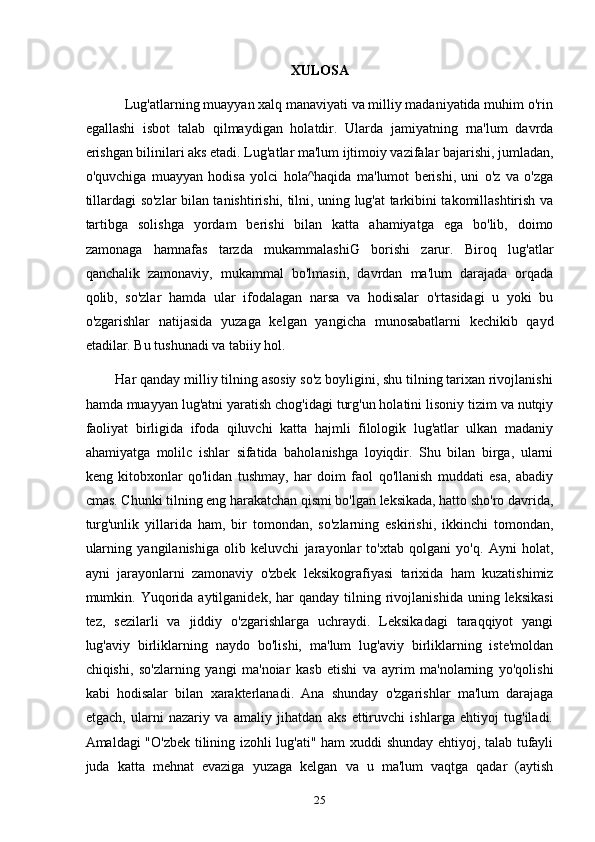 XULOSA
           Lug'atlarning muayyan xalq manaviyati va milliy madaniyatida muhim o'rin
egallashi   isbot   talab   qilmaydigan   holatdir.   Ularda   jamiyatning   rna'lum   davrda
erishgan bilinilari aks etadi. Lug'atlar ma'lum ijtimoiy vazifalar bajarishi, jumladan,
o'quvchiga   muayyan   hodisa   yolci   hola^haqida   ma'lumot   berishi,   uni   o'z   va   o'zga
tillardagi so'zlar bilan tanishtirishi, tilni, uning lug'at tarkibini takomillashtirish va
tartibga   solishga   yordam   berishi   bilan   katta   ahamiyatga   ega   bo'lib,   doimo
zamonaga   hamnafas   tarzda   mukammalashiG   borishi   zarur.   Biroq   lug'atlar
qanchalik   zamonaviy,   mukammal   bo'lmasin,   davrdan   ma'lum   darajada   orqada
qolib,   so'zlar   hamda   ular   ifodalagan   narsa   va   hodisalar   o'rtasidagi   u   yoki   bu
o'zgarishlar   natijasida   yuzaga   kelgan   yangicha   munosabatlarni   kechikib   qayd
etadilar. Bu tushunadi va tabiiy hol.
        Har qanday milliy tilning asosiy so'z boyligini, shu tilning tarixan rivojlanishi
hamda muayyan lug'atni yaratish chog'idagi turg'un holatini lisoniy tizim va nutqiy
faoliyat   birligida   ifoda   qiluvchi   katta   hajmli   filologik   lug'atlar   ulkan   madaniy
ahamiyatga   molilc   ishlar   sifatida   baholanishga   loyiqdir.   Shu   bilan   birga,   ularni
keng   kitobxonlar   qo'lidan   tushmay,   har   doim   faol   qo'llanish   muddati   esa,   abadiy
cmas. Chunki tilning eng harakatchan qismi bo'lgan leksikada, hatto sho'ro davrida,
turg'unlik   yillarida   ham,   bir   tomondan,   so'zlarning   eskirishi,   ikkinchi   tomondan,
ularning   yangilanishiga   olib   keluvchi   jarayonlar   to'xtab   qolgani   yo'q.   Ayni   holat,
ayni   jarayonlarni   zamonaviy   o'zbek   leksikografiyasi   tarixida   ham   kuzatishimiz
mumkin.  Yuqorida  aytilganidek,  har  qanday   tilning  rivojlanishida  uning  leksikasi
tez,   sezilarli   va   jiddiy   o'zgarishlarga   uchraydi.   Leksikadagi   taraqqiyot   yangi
lug'aviy   birliklarning   naydo   bo'lishi,   ma'lum   lug'aviy   birliklarning   iste'moldan
chiqishi,   so'zlarning   yangi   ma'noiar   kasb   etishi   va   ayrim   ma'nolarning   yo'qolishi
kabi   hodisalar   bilan   xarakterlanadi.   Ana   shunday   o'zgarishlar   ma'lum   darajaga
etgach,   ularni   nazariy   va   amaliy   jihatdan   aks   ettiruvchi   ishlarga   ehtiyoj   tug'iladi.
Amaldagi "O'zbek tilining izohli lug'ati" ham xuddi shunday ehtiyoj, talab tufayli
juda   katta   mehnat   evaziga   yuzaga   kelgan   va   u   ma'lum   vaqtga   qadar   (aytish
25