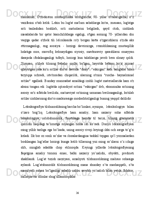mumkinki,   O'zbekiston   mustaqillikka   erishguncha,   90-   yillar   o'rtalarigacha)   o"z
vazifasini   o'tab   keldi.   Lekin   bu   lug'at   ma'lum   sabablarga   ko'ra,   xususan,   lug'atga
so'z   tanlashdan   boshlab,   so'z   ma'nolarini   belgilash,   qayd   ctish,   izohlash
masalalarida   bir   qator   kamchiliklarga   egaligi,   o'tgan   asrning   70-   yillaridan   shu
vaqtga   qadar   o'zbek   tili   lelcsikasida   ro'y   bergan   katta   o'zgarishlarni   o'zida   aks
ettirmaganligi,   eng   asosiysi   -   hozirgi   davrimizga,   resnublikaning   mustaqillik
holatiga   mos,   muvofiq   kelmaydigan   siyosiy,   mavkuraviy   qarashlarni   muayyan
darajada   ifodalanganligi   tufayli,   hozirgi   kun   talablariga   javob   bera   olmay   qoldi.
Xususan,   o'zbek   tilining   bebaho   mulki   bo'lgan,   hayotda   bekmu   ko'st   xizmat
qilayotgan juda ko'n so'zlar sho'ro davrida "diniy", "eskirgan" kabi tamg'alar bilan
tazyiqqa   uchradi,   iste'moidan   chiqarildi,   ularning   o'rnini   "ruscha-   baynalminal
so'zlar" egalladi. Bunday munosabat  amaldagi  izohli  lug'at  materiallarida ham  o'z
aksini tongan edi: lug'atda iqtisodiyot so'zini "eskirgan" deb, ekonoinika so'zining
asosiy so'z sifatida berilishi, ma'naviyat so'zining umuman berilmaganligi, ko'nlab
so'zlar izohlarining sho'ro maikurasiga moslashtirilganligi buning yaqqol dalilidir.
    Leksikografiya tilshunoslikning barcha bo limlari, ayniqsa,   leksikologiya   bilanʻ
o zaro   bog liq.   Leksikografiya   ham   amaliy,   ham   nazariy   soha   sifatida	
ʻ ʻ
leksikologiya,   uslubshunoslik,   fonetikaga   hamda   til   tarixi,   tilning   grammatik
qurilishi   haqidagi   ta limotga   suyangan   holda   ish   ko radi.   Dunyo   leksikografiyasi	
ʼ ʻ
ming yillik tarihga ega bo’lsada, uning asosiy rivoji keyingi ikki-uch asrga to’g’ri
keladi. Ilk bor oz sonli so’zlar va iboralardangina tashkil topgan qo’l yozmalardan
boshlangan   lug’atlar   hozirgi   kunga   kelib   tillarning   yuz   ming   so’zlarni   o’z   ichiga
olib,   minglab   adadda   chop   etilmoqda.   Keyingi   yillarda   leksikografiyaning
faqatgina   amaliy   tomoni   emas,   balki   nazariy   yo’nalishi,   obyekti,   predmeti
shakllandi.   Lug’at   tuzish   nazriyasi,   amaliyoti   tilshunoslikning   mahsus   sohasiga
aylandi.   Lug’atshunoslik   tilshunoslikning   mana   shunday   o’ta   mashaqqatli,   o’ta
masulyatli sohasi bo’lganligi sababli ushbu savobli yo’nalish bilan yetuk, fidokor,
millatparvar olimlar shug’ullanmoqdalar.
26 