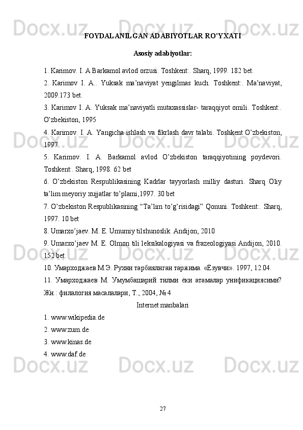 FOYDALANILGAN ADABIYOTLAR RO’YXATI
Asosiy adabiyotlar:
1. Karimov. I. A Barkamol avlod orzusi. Toshkent:. Sharq, 1999. 182 bet.
2.   Karimov   I.   A..   Yuksak   ma’naviyat   yengilmas   kuch.   Toshkent:.   Ma’naviyat,
2009.173 bet.
3. Karimov I. A. Yuksak ma’naviyatli mutaxassislar- taraqqiyot omili. Toshkent:.
O’zbekiston, 1995
4. Karimov. I. A. Yangicha ishlash va fikrlash davr talabi. Toshkent O’zbekiston,
1997
5.   Karimov.   I.   A.   Barkamol   avlod   O’zbekiston   taraqqiyotining   poydevori.
Toshkent:. Sharq, 1998. 62 bet
6.   O’zbekiston   Respublikasining   Kadrlar   tayyorlash   milliy   dasturi.   Sharq   Oliy
ta’lim meyoriy xujjatlar to’plami,1997. 30 bet
7. O’zbekiston Respublikasining “Ta’lim to’g’risidagi” Qonuni. Toshkent:. Sharq,
1997. 10 bet
8. Umarxo’jaev. M. E. Umumiy tilshunoslik. Andijon, 2010
9. Umarxo’jaev M. E. Olmon tili leksikalogiyasi va frazeologiyasi Andijon, 2010.
152 bet.
10. Умарходжаев М.Э. Рухни тарбиялнган таржима. «Ёзувчи». 1997, 12.04.
11.   Умарходжаев   М.   Умумбашарий   тилми   ёки   атамалар   унификациясими?
Жн.: филалогия масалалари, Т., 2004, № 4
Internet manbalari
1. www.wikipedia.de
2. www.zum.de
3. www.kinas.de
4. www.daf.de
27 