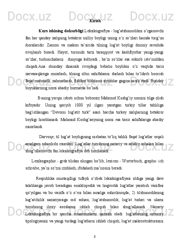  Kirish
                    Kurs ishining dolzarbligi .Leksikografiya - lug’atshunoslikni o’rganuvchi
fan   har qanday xalqning betakror milliy boyligi  uning o’z so’zlari  hamda turg’un
iboralaridir.   Zamon   va   makon   ta’sirida   tilning   lug’at   boyligi   doimiy   ravishda
rivojlanib   boradi.   Hayot,   turmush   tarzi   taraqqiyot   va   kashfiyotlar   yangi-yangi
so’zlar,   tushunchalarni       dunyoga   keltiradi   ,   ba’zi   so’zlar   esa   eskirib   iste’moldan
chiqadi.Ana   shunday   dinamik   rivojdagi   bebaho   boylikni   o’z   vaqtida   tarix
zarvaraqlariga   muxrlash,   tilning   oltin   sahifalarini   durlash   bilan   to’ldirib   boorish
faqat matonatli, zahmatkash, fidokor tilshunos siymolar gagina nasib etadi. Bunday
buyuklarning nomi abadiy hurmatda bo’ladi.
                   Buning yorqin isboti uchun bobomiz Mahmud Koshg’iy nomini tilga olish
kifoyadir.   Uning   qariyib   1000   yil   ilgari   yaratgan   turkiy   tillar   tahliliga
bag’ishlangan   “Devonu   lug’atit   turk”   asari   barcha   turkey   xalqlarning   betakror
boyligi   hisoblanadi.   Mahmud   Koshg’ariyning   nomi   esa   tarix   sahifalariga   abadiy
muxrlandi.
                   Darvoqe, til lug’at boyligining nisbatan to’liq tahlili faqat lug’atlar orqali
amalgam oshirilishi mumkin. Lug’atlar tuzishning nazariy va amaliy sohalari bilan
shug’ullanuvchi fan leksikografiya deb nomlanadi.
         Lexikographie - grek tilidan olingan bo’lib, lexicon - Worterbuch, grapho- ich
schreibe, ya’ni so’zni izohlash, ifodalash ma’nosini beradi.
Respublika   mustaqilligi   tufayli   o zbek   leksikografiyasi   oldiga   yangi   davrʻ
talablariga   javob   beradigan   ensiklopedik   va   lingvistik   lug atlar   yaratish   vazifasi	
ʻ
qo yilgan   va   bu   vazifa   o z   o rni   bilan   amalga   oshirilmoqda;   2)   tilshunoslikning	
ʻ ʻ ʻ
lug atchilik   nazariyasiga   oid   sohasi,   lug atshunoslik;   lug at   turlari   va   ularni
ʻ ʻ ʻ
tuzishning   ilmiy   asoslarini   ishlab   chiqish   bilan   shug ullanadi.   Nazariy	
ʻ
Leksikografiya   bir   qancha   muammolarni   qamrab   oladi:   lug atlarning   umumiy
ʻ
tipologiyasini va yangi turdagi lug atlarni ishlab chiqish; lug at makrostrukturasini	
ʻ ʻ
3 