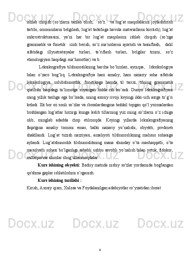 ishlab   chiqish   (so zlarni   tanlab   olish,       so z       va   lug at   maqolalarini   joylashtirishʻ ʻ ʻ
tartibi, omonimlarni belgilash, lug at tarkibiga havola materiallarni kiritish); lug at	
ʻ ʻ
mikrostrukturasini,   ya ni   har   bir   lug at   maqolasini   ishlab   chiqish   (so zga	
ʼ ʻ ʻ
grammatik va fonetik     izoh berish, so z ma nolarini ajratish va tasniflash,     dalil	
ʻ ʼ
sifatidagi   illyustratsiyalar   turlari,   ta riflash   turlari,   belgilar   tizimi,   so z
ʼ ʻ
etimologiyasi haqidagi ma lumotlar) va b.	
ʼ
                Leksikografiya  tilshunoslikning   barcha  bo limlari,  ayniqsa,       leksikologiya	
ʻ
bilan   o zaro   bog liq.   Leksikografiya   ham   amaliy,   ham   nazariy   soha   sifatida	
ʻ ʻ
leksikologiya,   uslubshunoslik,   fonetikaga   hamda   til   tarixi,   tilning   grammatik
qurilishi   haqidagi   ta limotga   suyangan   holda   ish   ko radi.   Dunyo   leksikografiyasi	
ʼ ʻ
ming yillik tarihga ega bo’lsada, uning asosiy rivoji keyingi ikki-uch asrga to’g’ri
keladi. Ilk bor oz sonli so’zlar va iboralardangina tashkil topgan qo’l yozmalardan
boshlangan   lug’atlar   hozirgi   kunga   kelib   tillarning   yuz   ming   so’zlarni   o’z   ichiga
olib,   minglab   adadda   chop   etilmoqda.   Keyingi   yillarda   leksikografiyaning
faqatgina   amaliy   tomoni   emas,   balki   nazariy   yo’nalishi,   obyekti,   predmeti
shakllandi.   Lug’at   tuzish   nazriyasi,   amaliyoti   tilshunoslikning   mahsus   sohasiga
aylandi.   Lug’atshunoslik   tilshunoslikning   mana   shunday   o’ta   mashaqqatli,   o’ta
masulyatli sohasi bo’lganligi sababli ushbu savobli yo’nalish bilan yetuk, fidokor,
millatparvar olimlar shug’ullanmoqdalar.
Kurs ishining   obyekti:   Badiiy matnda nisbiy so'zlar yordamida bog'langan
qo'shma gaplar ishlatilishini o’rganish.
Kurs ishining  tuzilishi :
Kirish, Asosiy qism, Xulosa va Foydalanilgan adabiyotlar ro’yxatidan iborat
4 