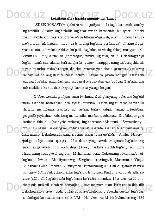 Leksikografiya haqida umumiy ma lumotʼ
                   LEKSIKOGRAFIYA     (leksika va… grafiya) — 1) lug atlar tuzish, amaliy	
ʻ
lug atchilik.   Amaliy   lug atchilik   lug atlar   tuzish   barobarida   bir   qator   ijtimoiy	
ʻ ʻ ʻ
muhim vazifalarni bajaradi: o z va o zga tillarni o rganish; ona tilini tavsiflash va	
ʻ ʻ ʻ
me yorlashtirish (izohli, 	
ʼ    imlo     va b. turdagi lug atlar yordamida); tillararo aloqa-	ʻ
munosabatni ta minlash (ikki va ko p tilli lug atlar, so zlashgichlar); muayyan 	
ʼ ʻ ʻ ʻ    til     
leksikasini   ilmiy   o rganish   (etimologik,   tarixiy   lug atlar)   va   b.   Lekisikografiya	
ʻ ʻ
lug at 	
ʻ    tuzish ishi sifatida turli xalqlarda     yozuv     taraqqiyotining ilk bosqichlarida
u yoki bu tushunarsiz (eskirgan, dialektal, maxsus yoki chet tilga mansub) so zning	
ʻ
qanday   ma no   anglatishini   bilish   ehtiyoji   natijasida   paydo   bo lgan.   Dastlabki	
ʼ ʻ
tuzilgan   lug atlar   umumlashgan,   universal   xususiyatga   ega   bo lgan   (lug atlarning
ʻ ʻ ʻ
turli shakllari, ko rinishlari keyingi davrlarda yuzaga kelgan).	
ʻ
                   O zbek Leksikografiyasi tarixi Mahmud Koshg ariyning «Devonu lug otit	
ʻ ʻ ʻ
turk»   asaridan   boshlangan   deb   aytish   mumkin.   Ushbu   lug at   faqat   so zlar   va	
ʻ ʻ
ularning   ma nolarini   tavsiflab   qolmasdan,   turkiy   xalqlar   tarixi,   urf-odatlari,	
ʼ
geografik joylashuvi kabi keng ma lumotlar manbai hisoblanadi. Shu bilan birga u	
ʼ
dastlabki   ikki   tilli   (turkiycha-arabcha)   lug atlardandir.Mahmud  	
ʻ     Zamaxshariy    
o zining   «   Asos  	
ʻ     ul-balog a»,   «Muqaddimat   ul-adab»   asarlari   bilan   ham   amaliy,	ʻ
ham   nazariy   Leksikografiyaning   rivojiga   ulkan   hissa   qo shdi.  	
ʻ     Alisher   Navoiy    
ijodiga bo lgan katta  	
ʻ     qiziqish       15-a. dan keyingi davrda bir qancha lug atlarning	ʻ
yaratilishiga sabab bo ldi: «Abushqa» (16-a., 	
ʻ    Turkiya ) izohli lug ati, Tole Imoni	ʻ
Hiraviyning «Badoye ul-lug at», 	
ʻ    Muhammad     Rizo Xoksorning « Muntaxab     ul-
lug ot»,  	
ʻ     Mirzo       Mahdiyxonning   «Sangloh»,   shuningdek,   Muhammad   Yoqub
Chingiyning «Kelurnoma», « Sulaymon     Buxoriyning «Lug ati chig atoiy va turki	
ʻ ʻ
usmoniy»   («Chig atoycha-turkcha   lug at»),   Is hoqxon   Ibratning   «Lug ati   sitta   as-	
ʻ ʻ ʼ ʻ
sina» («Olti tilli lug at») kabi lug atlarini ko rsatish mumkin. 19-a. oxiri va 20-a. 1-	
ʻ ʻ ʻ
choragida  turli   xil   sabab   va  ehtiyojlar,       davr   taqozosi   bilan  Turkistonda   ikki   tilli
Leksikografiya   rivoj   topdi,   o nlab   ruscha-o zbekcha,   o zbekcha-ruscha   lug atlar,	
ʻ ʻ ʻ ʻ
so zlashgichlar tuzilib nashr etildi. VM.  	
ʻ    Nalivkin     va M. Na-livkinalarning 1884
5 