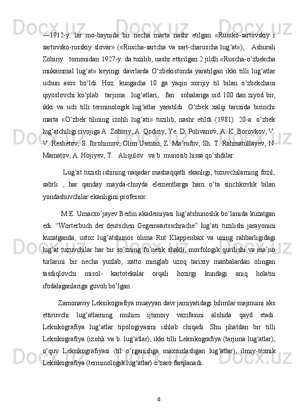 —1912-y.   lar   mo-baynida   bir   necha   marta   nashr   etilgan   «Russko-sartovskiy   i
sartovsko-russkiy   slovar»   («Ruscha-sartcha   va   sart-charuscha   lug at»),  ʻ     Ashurali
Zohiriy     tomonidan 1927-y. da tuzilib, nashr ettirilgan 2 jildli «Ruscha-o zbekcha	
ʻ
mukammal   lug at»   keyingi   davrlarda   O zbekistonda   yaratilgan   ikki   tilli   lug atlar	
ʻ ʻ ʻ
uchun   asos   bo ldi.   Hoz.   kungacha   10   ga   yaqin   xorijiy   til   bilan   o zbekchani
ʻ ʻ
qiyoslovchi  ko plab  
ʻ     tarjima       lug atlari,  	ʻ     fan       sohalariga oid 100 dan ziyod bir,
ikki   va   uch   tilli   terminologik   lug atlar   yaratildi.   O zbek   xalqi   tarixida   birinchi
ʻ ʻ
marta   «O zbek   tilining   izohli   lug ati»   tuzilib,   nashr   etildi   (1981).   20-a.   o zbek	
ʻ ʻ ʻ
lug atchiligi rivojiga A. Zohiriy, A. Qodiriy, Ye. D. Polivanov, A. K. Borovkov, V.	
ʻ
V. Reshetov, S. Ibrohimov, Olim Usmon, Z. Ma rufov, Sh. T. Rahmatullayev, N.	
ʼ
Mamatov, A. Hojiyev, T.     Aliqulov     va b. munosib hissa qo shdilar. 	
ʻ    
                 Lug’at tuzish ishining naqadar mashaqqatli ekanligi, tuzuvchilarning fozil,
sabrli   ,   har   qanday   mayda-chuyda   elementlarga   ham   o’ta   sinchkovlik   bilan
yondashuvchilar ekanligini professor
          M.E. Umarxo’jayev Berlin akademiyasi lug’atshunoslik bo’limida kuzatgan
edi.   “Worterbuch   der   deutschen   Gegenwartsschrache”   lug’ati   tuzilishi   jarayonini
kuzatganda,   ustoz   lug’atshunos   olima   Rut   Klappenbax   va   uning   rahbarligidagi
lug’at   tuzuvchilar   har   bir   so’zning   fo’netik   shakli,   morfologik   qurilishi   va   ma’no
turlarini   bir   necha   yuzlab,   xatto   minglab   uzoq   tarixiy   manbalardan   olingan
tasdiqlovchi   misol-   kartotekalar   orqali   hozirgi   kundagi   aniq   holatni
ifodalaganlariga guvoh bo’lgan
         Zamonaviy Leksikografiya muayyan davr jamiyatidagi bilimlar majmuini aks
ettiruvchi   lug atlarning   muhim   ijtimoiy   vazifasini   alohida   qayd   etadi.	
ʻ
Leksikografiya   lug atlar   tipologiyasini   ishlab   chiqadi.   Shu   jihatdan   bir   tilli	
ʻ
Leksikografiya (izohli va b. lug atlar), ikki tilli Leksikografiya (tarjima lug atlar),	
ʻ ʻ
o quv   Leksikografiyasi   (til   o rganishga   maxsuslashgan   lug atlar),   ilmiy-texnik	
ʻ ʻ ʻ
Leksikografiya (terminologik lug atlar) o zaro farqlanadi.	
ʻ ʻ
6 