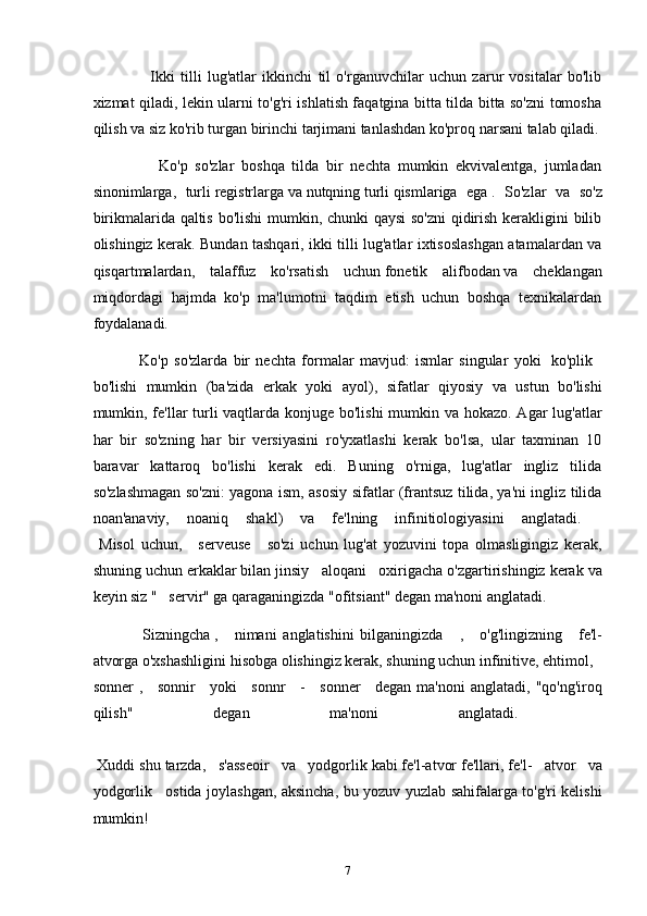                     Ikki   tilli   lug'atlar   ikkinchi   til   o'rganuvchilar   uchun   zarur   vositalar   bo'lib
xizmat qiladi, lekin ularni to'g'ri ishlatish faqatgina bitta tilda bitta so'zni tomosha
qilish va siz ko'rib turgan birinchi tarjimani tanlashdan ko'proq narsani talab qiladi.
                  Ko'p   so'zlar   boshqa   tilda   bir   nechta   mumkin   ekvivalentga,   jumladan
sinonimlarga,   turli   registrlarga   va   nutqning   turli   qismlariga   ega   .   So'zlar   va   so'z
birikmalarida qaltis bo'lishi  mumkin, chunki qaysi  so'zni  qidirish kerakligini bilib
olishingiz kerak. Bundan tashqari, ikki tilli lug'atlar ixtisoslashgan atamalardan va
qisqartmalardan,   talaffuz   ko'rsatish   uchun   fonetik   alifbodan   va   cheklangan
miqdordagi   hajmda   ko'p   ma'lumotni   taqdim   etish   uchun   boshqa   texnikalardan
foydalanadi.
                Ko'p   so'zlarda   bir   nechta   formalar   mavjud:   ismlar   singular   yoki     ko'plik    
bo'lishi   mumkin   (ba'zida   erkak   yoki   ayol),   sifatlar   qiyosiy   va   ustun   bo'lishi
mumkin, fe'llar  turli  vaqtlarda konjuge bo'lishi  mumkin va hokazo. Agar  lug'atlar
har   bir   so'zning   har   bir   versiyasini   ro'yxatlashi   kerak   bo'lsa,   ular   taxminan   10
baravar   kattaroq   bo'lishi   kerak   edi.   Buning   o'rniga,   lug'atlar   ingliz   tilida
so'zlashmagan so'zni: yagona ism, asosiy sifatlar (frantsuz tilida, ya'ni ingliz tilida
noan'anaviy,   noaniq   shakl)   va   fe'lning   infinitiologiyasini   anglatadi.    
  Misol   uchun,       serveuse       so'zi   uchun   lug'at   yozuvini   topa   olmasligingiz   kerak,
shuning uchun erkaklar bilan jinsiy     aloqani     oxirigacha o'zgartirishingiz kerak va
keyin siz "     servir" ga qaraganingizda "ofitsiant" degan ma'noni anglatadi.
                Sizningcha   ,       nimani   anglatishini   bilganingizda       ,       o'g'lingizning       fe'l-
atvorga o'xshashligini hisobga olishingiz kerak, shuning uchun infinitive, ehtimol,     
sonner   ,       sonnir       yoki       sonnr       -       sonner       degan  ma'noni   anglatadi,  "qo'ng'iroq
qilish"   degan   ma'noni   anglatadi.    
 Xuddi shu tarzda,     s'asseoir     va     yodgorlik kabi fe'l-atvor fe'llari, fe'l-     atvor     va
yodgorlik       ostida joylashgan, aksincha, bu yozuv yuzlab sahifalarga to'g'ri kelishi
mumkin!
7 