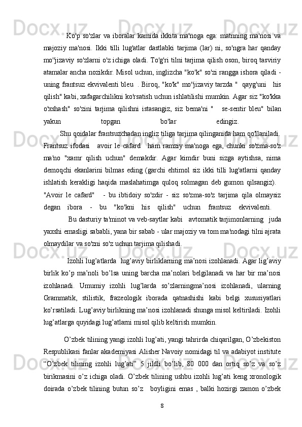                   Ko'p   so'zlar   va   iboralar   kamida   ikkita   ma'noga   ega:   matnning   ma'nosi   va
majoziy   ma'nosi.   Ikki   tilli   lug'atlar   dastlabki   tarjima   (lar)   ni,   so'ngra   har   qanday
mo''jizaviy so'zlarni o'z ichiga oladi. To'g'ri tilni tarjima qilish oson, biroq tasviriy
atamalar ancha nozikdir. Misol uchun, inglizcha "ko'k" so'zi rangga ishora qiladi -
uning frantsuz ekvivalenti bleu     . Biroq, "ko'k" mo''jizaviy tarzda "     qayg'uni       his
qilish" kabi, xafagarchilikni ko'rsatish uchun ishlatilishi mumkin. Agar siz "ko'kka
o'xshash"   so'zini   tarjima   qilishni   istasangiz,   siz   bema'ni   "       se-sentir   bleu"   bilan
yakun   topgan   bo'lar   edingiz.    
         Shu qoidalar frantsuzchadan ingliz tiliga tarjima qilinganida ham qo'llaniladi.
Frantsuz   ifodasi       avoir   le   cafard       ham   ramziy   ma'noga   ega,   chunki   so'zma-so'z
ma'no   "xamr   qilish   uchun"   demakdir.   Agar   kimdir   buni   sizga   aytishsa,   nima
demoqchi   ekanlarini   bilmas   eding   (garchi   ehtimol   siz   ikki   tilli   lug'atlarni   qanday
ishlatish   kerakligi   haqida   maslahatimga   quloq   solmagan   deb   gumon   qilsangiz).    
"Avoir   le   cafard"       -   bu   ibtidoiy   so'zdir   -   siz   so'zma-so'z   tarjima   qila   olmaysiz
degan   ibora   -   bu   "ko'kni   his   qilish"   uchun   frantsuz   ekvivalenti.    
             Bu dasturiy ta'minot va veb-saytlar kabi     avtomatik tarjimonlarning     juda
yaxshi emasligi sababli, yana bir sabab - ular majoziy va tom ma'nodagi tilni ajrata
olmaydilar va so'zni so'z uchun tarjima qilishadi.
                Izohli lug’atlarda    lug’aviy birliklarning ma’nosi izohlanadi. Agar lig’aviy
birlik   ko’p   ma’noli   bo’lsa   uning   barcha   ma’nolari   belgilanadi   va   har   bir   ma’nosi
izohlanadi.   Umumiy   izohli   lug’larda   so’zlarningma’nosi   izohlanadi,   ularning
Grammatik,   stilistik,   frazeologik   iborada   qatnashishi   kabi   belgi   xususiyatlari
ko’rsatiladi. Lug’aviy birlikning ma’nosi izohlanadi shunga misol keltiriladi. Izohli
lug’atlarga quyidagi lug’atlarni misol qilib keltirish mumkin.
           O’zbek tilining yangi izohli lug’ati, yangi tahrirda chiqarilgan, O’zbekiston
Respublikasi fanlar akademiyasi Alisher Navoiy nomidagi til va adabiyot institute
“O’zbek   tilining   izohli   lug’ati”   5   jildli   bo’lib,   80   000   dan   ortiq   so’z   va   so’z
birikmasini  o’z ichiga  oladi.  O’zbek  tilining ushbu  izohli  lug’ati  keng xronologik
doirada   o’zbek   tilining   butun   so’z       boyligini   emas   ,   balki   hozirgi   zamon   o’zbek
8 