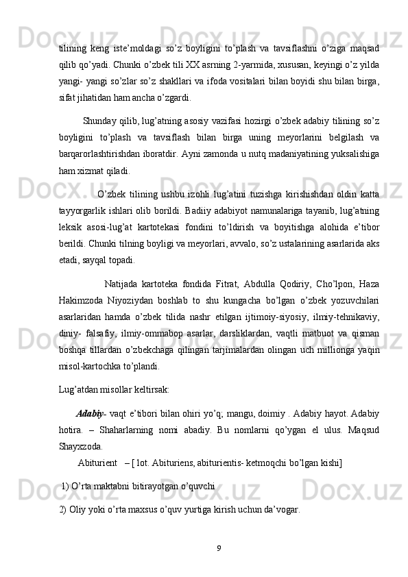 tilining   keng   iste’moldagi   so’z   boyligini   to’plash   va   tavsiflashni   o’ziga   maqsad
qilib qo’yadi. Chunki o’zbek tili XX asrning 2-yarmida, xususan, keyingi o’z yilda
yangi- yangi so’zlar so’z shakllari va ifoda vositalari bilan boyidi shu bilan birga,
sifat jihatidan ham ancha o’zgardi.
               Shunday qilib, lug’atning asosiy vazifasi hozirgi o’zbek adabiy tilining so’z
boyligini   to’plash   va   tavsiflash   bilan   birga   uning   meyorlarini   belgilash   va
barqarorlashtirishdan iboratdir. Ayni zamonda u nutq madaniyatining yuksalishiga
ham xizmat qiladi.
                    O’zbek   tilining   ushbu   izohli   lug’atini   tuzishga   kirishishdan   oldin   katta
tayyorgarlik ishlari  olib borildi. Badiiy adabiyot namunalariga tayanib, lug’atning
leksik   asosi-lug’at   kartotekasi   fondini   to’ldirish   va   boyitishga   alohida   e’tibor
berildi. Chunki tilning boyligi va meyorlari, avvalo, so’z ustalarining asarlarida aks
etadi, sayqal topadi.
                    Natijada   kartoteka   fondida   Fitrat,   Abdulla   Qodiriy,   Cho’lpon,   Haza
Hakimzoda   Niyoziydan   boshlab   to   shu   kungacha   bo’lgan   o’zbek   yozuvchilari
asarlaridan   hamda   o’zbek   tilida   nashr   etilgan   ijtimoiy-siyosiy,   ilmiy-tehnikaviy,
diniy-   falsafiy,   ilmiy-ommabop   asarlar,   darsliklardan,   vaqtli   matbuot   va   qisman
boshqa   tillardan   o’zbekchaga   qilingan   tarjimalardan   olingan   uch   millionga   yaqin
misol-kartochka to’plandi.
Lug’atdan misollar keltirsak:
         Adabiy-  vaqt e’tibori bilan ohiri yo’q; mangu, doimiy . Adabiy hayot. Adabiy
hotira.   –   Shaharlarning   nomi   abadiy.   Bu   nomlarni   qo’ygan   el   ulus.   Maqsud
Shayxzoda.    
        Abiturient     – [ lot. Abituriens, abiturientis- ketmoqchi bo’lgan kishi]
 1) O’rta maktabni bitirayotgan o’quvchi
2) Oliy yoki o’rta maxsus o’quv yurtiga kirish uchun da’vogar.
9 