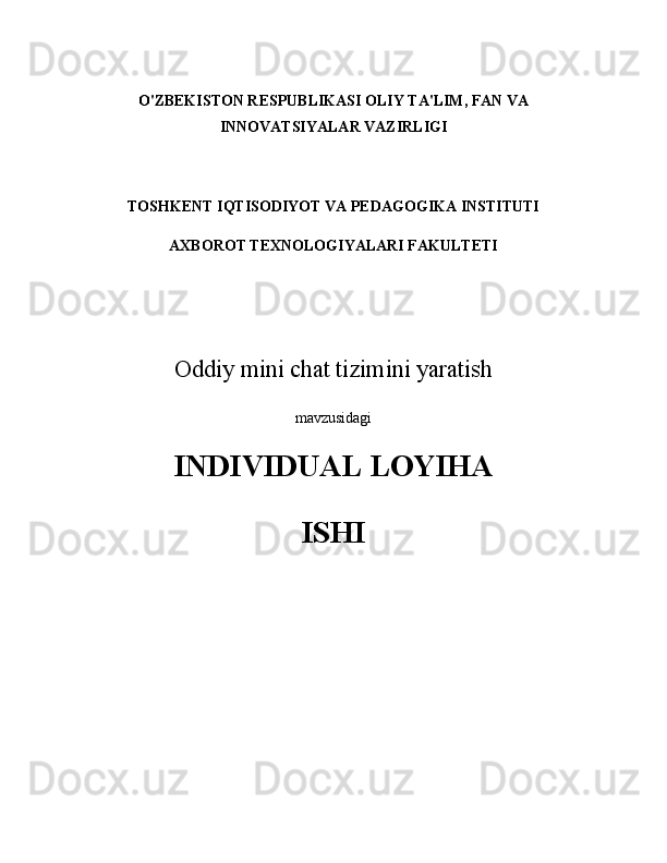 O'ZBEKISTON RESPUBLIKASI OLIY TA'LIM, FAN VA
INNOVATSIYALAR VAZIRLIGI
TOSHKENT IQTISODIYOT VA PEDAGOGIKA INSTITUTI
AXBOROT TEXNOLOGIYALARI FAKULTETI
Oddiy mini chat tizimini yaratish
mavzusidagi
INDIVIDUAL LOYIHA 
ISHI 