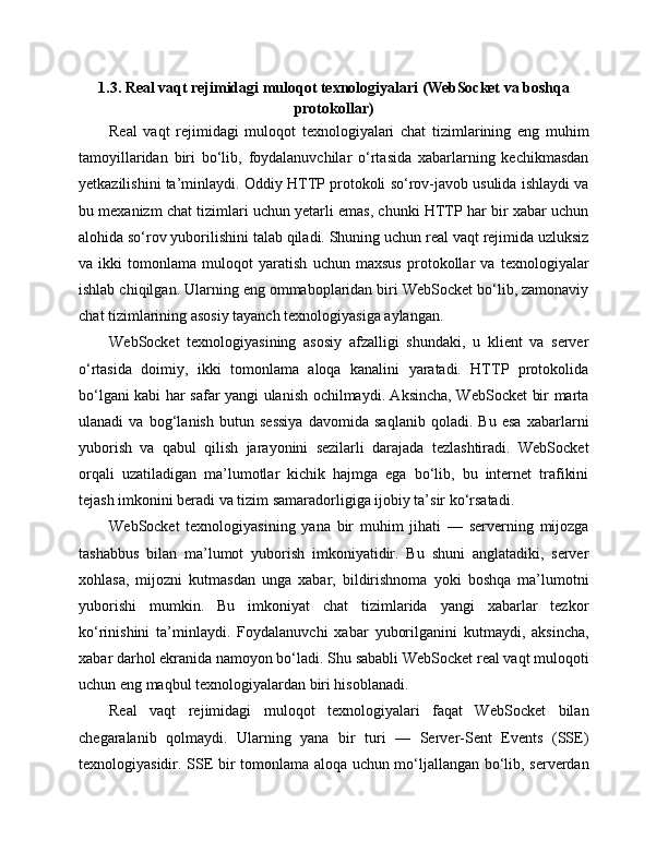 1.3. Real vaqt rejimidagi muloqot texnologiyalari (WebSocket va boshqa
protokollar)
Real   vaqt   rejimidagi   muloqot   texnologiyalari   chat   tizimlarining   eng   muhim
tamoyillaridan   biri   bo‘lib,   foydalanuvchilar   o‘rtasida   xabarlarning   kechikmasdan
yetkazilishini ta’minlaydi. Oddiy HTTP protokoli so‘rov-javob usulida ishlaydi va
bu mexanizm chat tizimlari uchun yetarli emas, chunki HTTP har bir xabar uchun
alohida so‘rov yuborilishini talab qiladi. Shuning uchun real vaqt rejimida uzluksiz
va   ikki   tomonlama   muloqot   yaratish   uchun   maxsus   protokollar   va   texnologiyalar
ishlab chiqilgan. Ularning eng ommaboplaridan biri WebSocket bo‘lib, zamonaviy
chat tizimlarining asosiy tayanch texnologiyasiga aylangan.
WebSocket   texnologiyasining   asosiy   afzalligi   shundaki,   u   klient   va   server
o‘rtasida   doimiy,   ikki   tomonlama   aloqa   kanalini   yaratadi.   HTTP   protokolida
bo‘lgani kabi har safar yangi ulanish ochilmaydi. Aksincha, WebSocket bir marta
ulanadi   va   bog‘lanish   butun   sessiya   davomida   saqlanib   qoladi.   Bu   esa   xabarlarni
yuborish   va   qabul   qilish   jarayonini   sezilarli   darajada   tezlashtiradi.   WebSocket
orqali   uzatiladigan   ma’lumotlar   kichik   hajmga   ega   bo‘lib,   bu   internet   trafikini
tejash imkonini beradi va tizim samaradorligiga ijobiy ta’sir ko‘rsatadi.
WebSocket   texnologiyasining   yana   bir   muhim   jihati   —   serverning   mijozga
tashabbus   bilan   ma’lumot   yuborish   imkoniyatidir.   Bu   shuni   anglatadiki,   server
xohlasa,   mijozni   kutmasdan   unga   xabar,   bildirishnoma   yoki   boshqa   ma’lumotni
yuborishi   mumkin.   Bu   imkoniyat   chat   tizimlarida   yangi   xabarlar   tezkor
ko‘rinishini   ta’minlaydi.   Foydalanuvchi   xabar   yuborilganini   kutmaydi,   aksincha,
xabar darhol ekranida namoyon bo‘ladi. Shu sababli WebSocket real vaqt muloqoti
uchun eng maqbul texnologiyalardan biri hisoblanadi.
Real   vaqt   rejimidagi   muloqot   texnologiyalari   faqat   WebSocket   bilan
chegaralanib   qolmaydi.   Ularning   yana   bir   turi   —   Server-Sent   Events   (SSE)
texnologiyasidir. SSE bir tomonlama aloqa uchun mo‘ljallangan bo‘lib, serverdan 