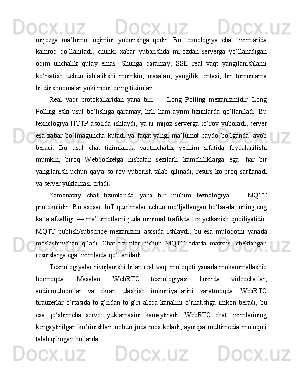 mijozga   ma’lumot   oqimini   yuborishga   qodir.   Bu   texnologiya   chat   tizimlarida
kamroq   qo‘llaniladi,   chunki   xabar   yuborishda   mijozdan   serverga   yo‘llanadigan
oqim   unchalik   qulay   emas.   Shunga   qaramay,   SSE   real   vaqt   yangilanishlarni
ko‘rsatish   uchun   ishlatilishi   mumkin,   masalan,   yangilik   lentasi,   bir   tomonlama
bildirishnomalar yoki monitoring tizimlari.
Real   vaqt   protokollaridan   yana   biri   —   Long   Polling   mexanizmidir.   Long
Polling   eski   usul   bo‘lishiga   qaramay,   hali   ham   ayrim   tizimlarda   qo‘llaniladi.   Bu
texnologiya   HTTP   asosida   ishlaydi,   ya’ni   mijoz   serverga   so‘rov   yuboradi,   server
esa   xabar   bo‘lmaguncha   kutadi   va   faqat   yangi   ma’lumot   paydo   bo‘lganda   javob
beradi.   Bu   usul   chat   tizimlarida   vaqtinchalik   yechim   sifatida   foydalanilishi
mumkin,   biroq   WebSocketga   nisbatan   sezilarli   kamchiliklarga   ega:   har   bir
yangilanish   uchun   qayta   so‘rov   yuborish   talab   qilinadi,   resurs   ko‘proq   sarflanadi
va server yuklamasi ortadi.
Zamonaviy   chat   tizimlarida   yana   bir   muhim   texnologiya   —   MQTT
protokolidir.  Bu   asosan   IoT   qurilmalar   uchun   mo‘ljallangan   bo‘lsa-da,  uning   eng
katta afzalligi   — ma’lumotlarni   juda minimal   trafikda tez  yetkazish  qobiliyatidir.
MQTT   publish/subscribe   mexanizmi   asosida   ishlaydi,   bu   esa   muloqotni   yanada
moslashuvchan   qiladi.   Chat   tizimlari   uchun   MQTT   odatda   maxsus,   cheklangan
resurslarga ega tizimlarda qo‘llaniladi.
Texnologiyalar rivojlanishi bilan real vaqt muloqoti yanada mukammallashib
bormoqda.   Masalan,   WebRTC   texnologiyasi   hozirda   videochatlar,
audiomuloqotlar   va   ekran   ulashish   imkoniyatlarini   yaratmoqda.   WebRTC
brauzerlar  o‘rtasida  to‘g‘ridan-to‘g‘ri  aloqa kanalini  o‘rnatishga  imkon beradi, bu
esa   qo‘shimcha   server   yuklamasini   kamaytiradi.   WebRTC   chat   tizimlarining
kengaytirilgan   ko‘rinishlari   uchun   juda   mos   keladi,   ayniqsa   multimedia   muloqoti
talab qilingan hollarda. 