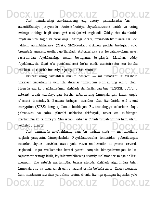 Chat   tizimlaridagi   xavfsizlikning   eng   asosiy   qatlamlaridan   biri   —
autentifikatsiya   jarayonidir.   Autentifikatsiya   foydalanuvchini   tanish   va   uning
tizimga   kirishga   haqli   ekanligini   tasdiqlashni   anglatadi.   Oddiy   chat   tizimlarida
foydalanuvchi   login   va   parol   orqali   tizimga   kiradi,   murakkab   tizimlarda   esa   ikki
faktorli   autentifikatsiya   (2FA),   SMS-kodlar,   elektron   pochta   tasdiqlari   yoki
biometrik   aniqlash   usullari   qo‘llaniladi.   Avtorizatsiya   esa   foydalanuvchiga   qaysi
resurslardan   foydalanishga   ruxsat   berilganini   belgilaydi.   Masalan,   oddiy
foydalanuvchi   faqat   o‘z   yozishmalarini   ko‘ra   oladi,   administrator   esa   barcha
chatlarni boshqarish imkoniyatiga ega bo‘lishi mumkin.
Xavfsizlikning   navbatdagi   muhim   bosqichi   —   ma’lumotlarni   shifrlashdir.
Shifrlash   xabarlarning   uchinchi   shaxslar   tomonidan   o‘qilishining   oldini   oladi.
Hozirda   eng   ko‘p   ishlatiladigan   shifrlash   standartlaridan   biri   TLS/SSL   bo‘lib,   u
internet   orqali   uzatilayotgan   barcha   xabarlarning   himoyalangan   kanal   orqali
o‘tishini   ta’minlaydi.   Bundan   tashqari,   mashhur   chat   tizimlarida   end-to-end
encryption   (E2EE)   keng   qo‘llanila   boshlagan.   Bu   texnologiya   xabarlarni   faqat
jo‘natuvchi   va   qabul   qiluvchi   uchlarida   shifrlaydi,   server   esa   shifrlangan
ma’lumotni ko‘ra olmaydi. Shu sababli xabarlar o‘rtada ushlab qolinsa ham, ularni
yechib bo‘lmaydi.
Chat   tizimlarida   xavfsizlikning   yana   bir   muhim   jihati   —   ma’lumotlarni
saqlash   jarayonini   himoyalashdir.   Foydalanuvchilar   tomonidan   yuboriladigan
xabarlar,   fayllar,   tasvirlar,   audio   yoki   video   ma’lumotlar   ko‘pincha   serverda
saqlanadi.   Agar   ma’lumotlar   bazasi   yetarli   darajada   himoyalanmagan   bo‘lsa,
tajovuzkorlar unga kirib, foydalanuvchilarning shaxsiy ma’lumotlariga ega bo‘lishi
mumkin.   Shu   sababli   ma’lumotlar   bazasi   alohida   shifrlash   algoritmlari   bilan
himoyalanishi  va  unga   kirish  qat’iy  nazorat  ostida   bo‘lishi  zarur.  Zaxira  nusxalar
ham   muntazam  ravishda  yaratilishi  lozim,  chunki  tizimga  qilingan  hujumlar   yoki 