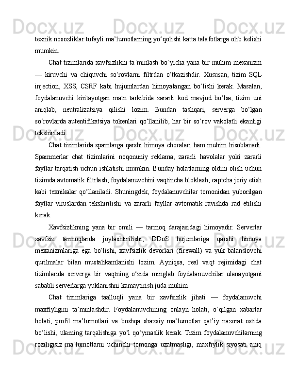 texnik nosozliklar tufayli ma’lumotlarning yo‘qolishi katta talafotlarga olib kelishi
mumkin.
Chat  tizimlarida xavfsizlikni ta’minlash  bo‘yicha yana bir muhim  mexanizm
—   kiruvchi   va   chiquvchi   so‘rovlarni   filtrdan   o‘tkazishdir.   Xususan,   tizim   SQL
injection,   XSS,   CSRF   kabi   hujumlardan   himoyalangan   bo‘lishi   kerak.   Masalan,
foydalanuvchi   kiritayotgan   matn   tarkibida   zararli   kod   mavjud   bo‘lsa,   tizim   uni
aniqlab,   neutralizatsiya   qilishi   lozim.   Bundan   tashqari,   serverga   bo‘lgan
so‘rovlarda   autentifikatsiya   tokenlari   qo‘llanilib,   har   bir   so‘rov   vakolatli   ekanligi
tekshiriladi.
Chat tizimlarida spamlarga qarshi himoya choralari ham muhim hisoblanadi.
Spammerlar   chat   tizimlarini   noqonuniy   reklama,   zararli   havolalar   yoki   zararli
fayllar tarqatish uchun ishlatishi  mumkin. Bunday holatlarning oldini olish uchun
tizimda avtomatik filtrlash, foydalanuvchini vaqtincha bloklash, captcha joriy etish
kabi   texnikalar   qo‘llaniladi.   Shuningdek,   foydalanuvchilar   tomonidan   yuborilgan
fayllar   viruslardan   tekshirilishi   va   zararli   fayllar   avtomatik   ravishda   rad   etilishi
kerak.
Xavfsizlikning   yana   bir   omili   —   tarmoq   darajasidagi   himoyadir.   Serverlar
xavfsiz   tarmoqlarda   joylashtirilishi,   DDoS   hujumlariga   qarshi   himoya
mexanizmlariga   ega   bo‘lishi,   xavfsizlik   devorlari   (firewall)   va   yuk   balanslovchi
qurilmalar   bilan   mustahkamlanishi   lozim.   Ayniqsa,   real   vaqt   rejimidagi   chat
tizimlarida   serverga   bir   vaqtning   o‘zida   minglab   foydalanuvchilar   ulanayotgani
sababli serverlarga yuklanishni kamaytirish juda muhim.
Chat   tizimlariga   taalluqli   yana   bir   xavfsizlik   jihati   —   foydalanuvchi
maxfiyligini   ta’minlashdir.   Foydalanuvchining   onlayn   holati,   o‘qilgan   xabarlar
holati,   profil   ma’lumotlari   va   boshqa   shaxsiy   ma’lumotlar   qat’iy   nazorat   ostida
bo‘lishi,   ularning   tarqalishiga   yo‘l   qo‘ymaslik   kerak.   Tizim   foydalanuvchilarning
roziligisiz   ma’lumotlarni   uchinchi   tomonga   uzatmasligi,   maxfiylik   siyosati   aniq 