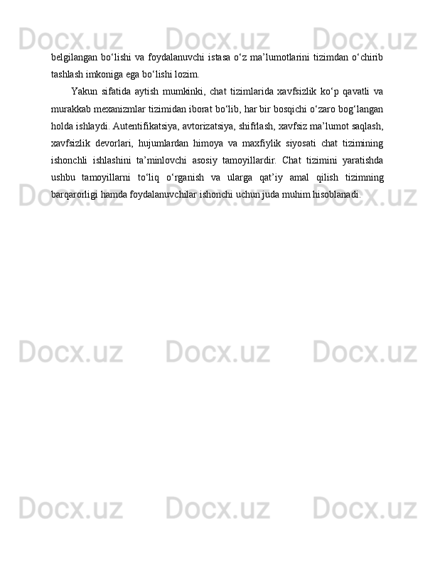 belgilangan  bo‘lishi   va  foydalanuvchi   istasa  o‘z  ma’lumotlarini   tizimdan  o‘chirib
tashlash imkoniga ega bo‘lishi lozim.
Yakun   sifatida   aytish   mumkinki,   chat   tizimlarida   xavfsizlik   ko‘p   qavatli   va
murakkab mexanizmlar tizimidan iborat bo‘lib, har bir bosqichi o‘zaro bog‘langan
holda ishlaydi. Autentifikatsiya, avtorizatsiya, shifrlash, xavfsiz ma’lumot saqlash,
xavfsizlik   devorlari,   hujumlardan   himoya   va   maxfiylik   siyosati   chat   tizimining
ishonchli   ishlashini   ta’minlovchi   asosiy   tamoyillardir.   Chat   tizimini   yaratishda
ushbu   tamoyillarni   to‘liq   o‘rganish   va   ularga   qat’iy   amal   qilish   tizimning
barqarorligi hamda foydalanuvchilar ishonchi uchun juda muhim hisoblanadi. 