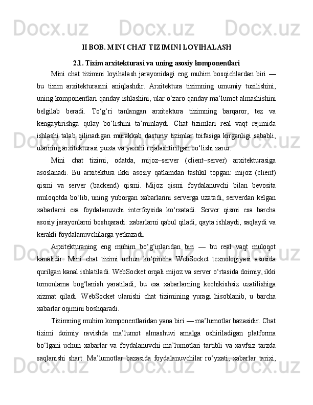 II BOB. MINI CHAT TIZIMINI LOYIHALASH
2.1. Tizim arxitekturasi va uning asosiy komponentlari
Mini   chat   tizimini   loyihalash   jarayonidagi   eng   muhim   bosqichlardan   biri   —
bu   tizim   arxitekturasini   aniqlashdir.   Arxitektura   tizimning   umumiy   tuzilishini,
uning komponentlari qanday ishlashini, ular o‘zaro qanday ma’lumot almashishini
belgilab   beradi.   To‘g‘ri   tanlangan   arxitektura   tizimning   barqaror,   tez   va
kengaytirishga   qulay   bo‘lishini   ta’minlaydi.   Chat   tizimlari   real   vaqt   rejimida
ishlashi   talab   qilinadigan   murakkab   dasturiy   tizimlar   toifasiga   kirganligi   sababli,
ularning arxitekturasi puxta va yaxshi rejalashtirilgan bo‘lishi zarur.
Mini   chat   tizimi,   odatda,   mijoz–server   (client–server)   arxitekturasiga
asoslanadi.   Bu   arxitektura   ikki   asosiy   qatlamdan   tashkil   topgan:   mijoz   (client)
qismi   va   server   (backend)   qismi.   Mijoz   qismi   foydalanuvchi   bilan   bevosita
muloqotda   bo‘lib,   uning   yuborgan   xabarlarini   serverga   uzatadi,   serverdan   kelgan
xabarlarni   esa   foydalanuvchi   interfeysida   ko‘rsatadi.   Server   qismi   esa   barcha
asosiy jarayonlarni boshqaradi: xabarlarni qabul qiladi, qayta ishlaydi, saqlaydi va
kerakli foydalanuvchilarga yetkazadi.
Arxitekturaning   eng   muhim   bo‘g‘inlaridan   biri   —   bu   real   vaqt   muloqot
kanalidir.   Mini   chat   tizimi   uchun   ko‘pincha   WebSocket   texnologiyasi   asosida
qurilgan kanal ishlatiladi. WebSocket orqali mijoz va server o‘rtasida doimiy, ikki
tomonlama   bog‘lanish   yaratiladi,   bu   esa   xabarlarning   kechikishsiz   uzatilishiga
xizmat   qiladi.   WebSocket   ulanishi   chat   tizimining   yuragi   hisoblanib,   u   barcha
xabarlar oqimini boshqaradi.
Tizimning muhim komponentlaridan yana biri — ma’lumotlar bazasidir. Chat
tizimi   doimiy   ravishda   ma’lumot   almashuvi   amalga   oshiriladigan   platforma
bo‘lgani   uchun   xabarlar   va   foydalanuvchi   ma’lumotlari   tartibli   va   xavfsiz   tarzda
saqlanishi   shart.   Ma’lumotlar   bazasida   foydalanuvchilar   ro‘yxati,   xabarlar   tarixi, 