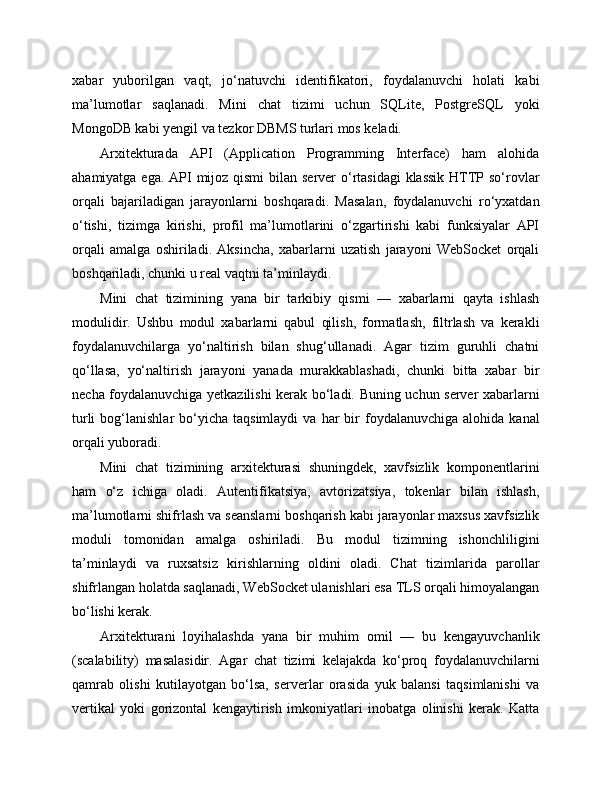 xabar   yuborilgan   vaqt,   jo‘natuvchi   identifikatori,   foydalanuvchi   holati   kabi
ma’lumotlar   saqlanadi.   Mini   chat   tizimi   uchun   SQLite,   PostgreSQL   yoki
MongoDB kabi yengil va tezkor DBMS turlari mos keladi.
Arxitekturada   API   (Application   Programming   Interface)   ham   alohida
ahamiyatga ega. API  mijoz qismi  bilan server  o‘rtasidagi  klassik HTTP so‘rovlar
orqali   bajariladigan   jarayonlarni   boshqaradi.   Masalan,   foydalanuvchi   ro‘yxatdan
o‘tishi,   tizimga   kirishi,   profil   ma’lumotlarini   o‘zgartirishi   kabi   funksiyalar   API
orqali   amalga   oshiriladi.   Aksincha,   xabarlarni   uzatish   jarayoni   WebSocket   orqali
boshqariladi, chunki u real vaqtni ta’minlaydi.
Mini   chat   tizimining   yana   bir   tarkibiy   qismi   —   xabarlarni   qayta   ishlash
modulidir.   Ushbu   modul   xabarlarni   qabul   qilish,   formatlash,   filtrlash   va   kerakli
foydalanuvchilarga   yo‘naltirish   bilan   shug‘ullanadi.   Agar   tizim   guruhli   chatni
qo‘llasa,   yo‘naltirish   jarayoni   yanada   murakkablashadi,   chunki   bitta   xabar   bir
necha foydalanuvchiga yetkazilishi kerak bo‘ladi. Buning uchun server xabarlarni
turli  bog‘lanishlar   bo‘yicha   taqsimlaydi  va  har  bir   foydalanuvchiga   alohida  kanal
orqali yuboradi.
Mini   chat   tizimining   arxitekturasi   shuningdek,   xavfsizlik   komponentlarini
ham   o‘z   ichiga   oladi.   Autentifikatsiya,   avtorizatsiya,   tokenlar   bilan   ishlash,
ma’lumotlarni shifrlash va seanslarni boshqarish kabi jarayonlar maxsus xavfsizlik
moduli   tomonidan   amalga   oshiriladi.   Bu   modul   tizimning   ishonchliligini
ta’minlaydi   va   ruxsatsiz   kirishlarning   oldini   oladi.   Chat   tizimlarida   parollar
shifrlangan holatda saqlanadi, WebSocket ulanishlari esa TLS orqali himoyalangan
bo‘lishi kerak.
Arxitekturani   loyihalashda   yana   bir   muhim   omil   —   bu   kengayuvchanlik
(scalability)   masalasidir.   Agar   chat   tizimi   kelajakda   ko‘proq   foydalanuvchilarni
qamrab   olishi   kutilayotgan   bo‘lsa,   serverlar   orasida   yuk   balansi   taqsimlanishi   va
vertikal   yoki   gorizontal   kengaytirish   imkoniyatlari   inobatga   olinishi   kerak.   Katta 