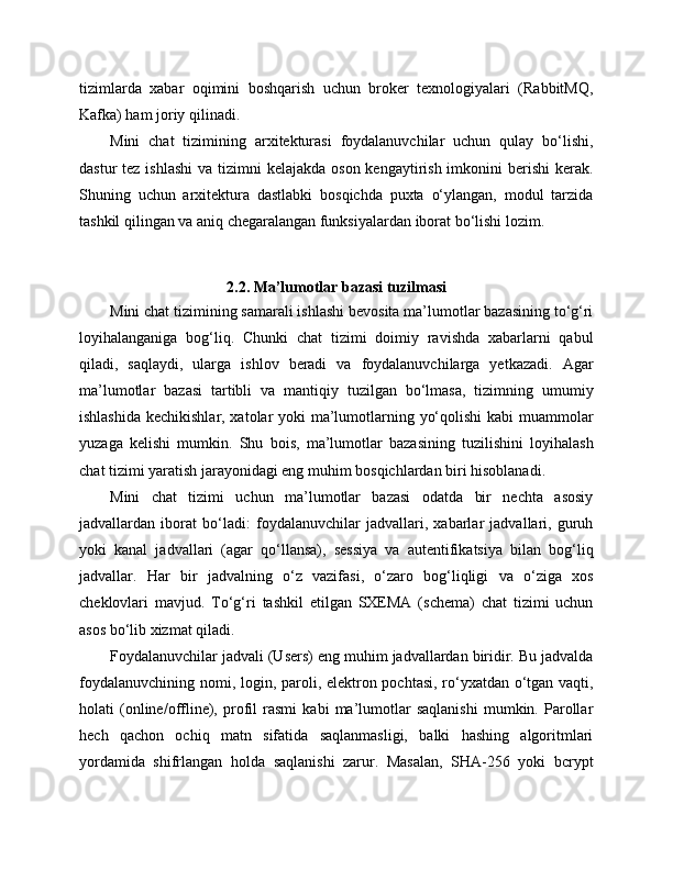 tizimlarda   xabar   oqimini   boshqarish   uchun   broker   texnologiyalari   (RabbitMQ,
Kafka) ham joriy qilinadi.
Mini   chat   tizimining   arxitekturasi   foydalanuvchilar   uchun   qulay   bo‘lishi,
dastur  tez ishlashi  va tizimni  kelajakda  oson kengaytirish imkonini  berishi  kerak.
Shuning   uchun   arxitektura   dastlabki   bosqichda   puxta   o‘ylangan,   modul   tarzida
tashkil qilingan va aniq chegaralangan funksiyalardan iborat bo‘lishi lozim.
2.2. Ma’lumotlar bazasi tuzilmasi
Mini chat tizimining samarali ishlashi bevosita ma’lumotlar bazasining to‘g‘ri
loyihalanganiga   bog‘liq.   Chunki   chat   tizimi   doimiy   ravishda   xabarlarni   qabul
qiladi,   saqlaydi,   ularga   ishlov   beradi   va   foydalanuvchilarga   yetkazadi.   Agar
ma’lumotlar   bazasi   tartibli   va   mantiqiy   tuzilgan   bo‘lmasa,   tizimning   umumiy
ishlashida kechikishlar, xatolar yoki ma’lumotlarning yo‘qolishi  kabi muammolar
yuzaga   kelishi   mumkin.   Shu   bois,   ma’lumotlar   bazasining   tuzilishini   loyihalash
chat tizimi yaratish jarayonidagi eng muhim bosqichlardan biri hisoblanadi.
Mini   chat   tizimi   uchun   ma’lumotlar   bazasi   odatda   bir   nechta   asosiy
jadvallardan   iborat   bo‘ladi:   foydalanuvchilar   jadvallari,   xabarlar   jadvallari,   guruh
yoki   kanal   jadvallari   (agar   qo‘llansa),   sessiya   va   autentifikatsiya   bilan   bog‘liq
jadvallar.   Har   bir   jadvalning   o‘z   vazifasi,   o‘zaro   bog‘liqligi   va   o‘ziga   xos
cheklovlari   mavjud.   To‘g‘ri   tashkil   etilgan   SXEMA   (schema)   chat   tizimi   uchun
asos bo‘lib xizmat qiladi.
Foydalanuvchilar jadvali (Users) eng muhim jadvallardan biridir. Bu jadvalda
foydalanuvchining nomi, login, paroli, elektron pochtasi, ro‘yxatdan o‘tgan vaqti,
holati   (online/offline),   profil   rasmi   kabi   ma’lumotlar   saqlanishi   mumkin.   Parollar
hech   qachon   ochiq   matn   sifatida   saqlanmasligi,   balki   hashing   algoritmlari
yordamida   shifrlangan   holda   saqlanishi   zarur.   Masalan,   SHA-256   yoki   bcrypt 