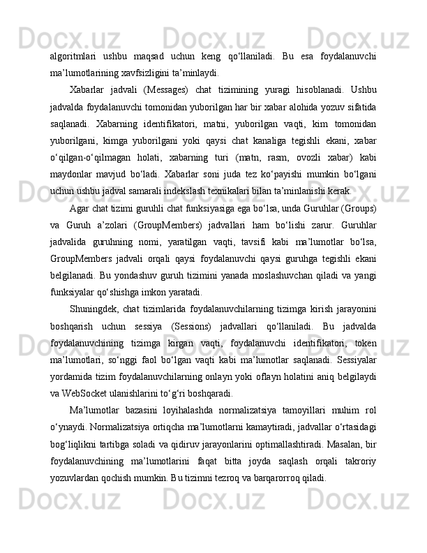 algoritmlari   ushbu   maqsad   uchun   keng   qo‘llaniladi.   Bu   esa   foydalanuvchi
ma’lumotlarining xavfsizligini ta’minlaydi.
Xabarlar   jadvali   (Messages)   chat   tizimining   yuragi   hisoblanadi.   Ushbu
jadvalda foydalanuvchi tomonidan yuborilgan har bir xabar alohida yozuv sifatida
saqlanadi.   Xabarning   identifikatori,   matni,   yuborilgan   vaqti,   kim   tomonidan
yuborilgani,   kimga   yuborilgani   yoki   qaysi   chat   kanaliga   tegishli   ekani,   xabar
o‘qilgan-o‘qilmagan   holati,   xabarning   turi   (matn,   rasm,   ovozli   xabar)   kabi
maydonlar   mavjud   bo‘ladi.   Xabarlar   soni   juda   tez   ko‘payishi   mumkin   bo‘lgani
uchun ushbu jadval samarali indekslash texnikalari bilan ta’minlanishi kerak.
Agar chat tizimi guruhli chat funksiyasiga ega bo‘lsa, unda Guruhlar (Groups)
va   Guruh   a’zolari   (GroupMembers)   jadvallari   ham   bo‘lishi   zarur.   Guruhlar
jadvalida   guruhning   nomi,   yaratilgan   vaqti,   tavsifi   kabi   ma’lumotlar   bo‘lsa,
GroupMembers   jadvali   orqali   qaysi   foydalanuvchi   qaysi   guruhga   tegishli   ekani
belgilanadi.   Bu   yondashuv   guruh   tizimini   yanada   moslashuvchan   qiladi   va   yangi
funksiyalar qo‘shishga imkon yaratadi.
Shuningdek,   chat   tizimlarida   foydalanuvchilarning   tizimga   kirish   jarayonini
boshqarish   uchun   sessiya   (Sessions)   jadvallari   qo‘llaniladi.   Bu   jadvalda
foydalanuvchining   tizimga   kirgan   vaqti,   foydalanuvchi   identifikatori,   token
ma’lumotlari,   so‘nggi   faol   bo‘lgan   vaqti   kabi   ma’lumotlar   saqlanadi.   Sessiyalar
yordamida tizim foydalanuvchilarning onlayn yoki oflayn holatini aniq belgilaydi
va WebSocket ulanishlarini to‘g‘ri boshqaradi.
Ma’lumotlar   bazasini   loyihalashda   normalizatsiya   tamoyillari   muhim   rol
o‘ynaydi. Normalizatsiya ortiqcha ma’lumotlarni kamaytiradi, jadvallar o‘rtasidagi
bog‘liqlikni tartibga soladi va qidiruv jarayonlarini optimallashtiradi. Masalan, bir
foydalanuvchining   ma’lumotlarini   faqat   bitta   joyda   saqlash   orqali   takroriy
yozuvlardan qochish mumkin. Bu tizimni tezroq va barqarorroq qiladi. 