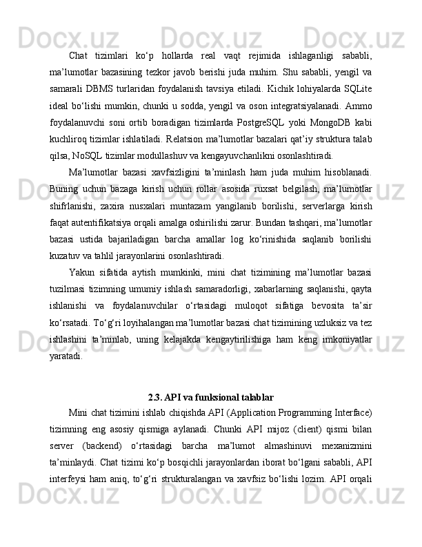 Chat   tizimlari   ko‘p   hollarda   real   vaqt   rejimida   ishlaganligi   sababli,
ma’lumotlar   bazasining   tezkor   javob   berishi   juda   muhim.   Shu   sababli,   yengil   va
samarali   DBMS   turlaridan   foydalanish   tavsiya   etiladi.   Kichik   lohiyalarda   SQLite
ideal   bo‘lishi   mumkin,  chunki   u  sodda,  yengil  va  oson   integratsiyalanadi.  Ammo
foydalanuvchi   soni   ortib   boradigan   tizimlarda   PostgreSQL   yoki   MongoDB   kabi
kuchliroq tizimlar ishlatiladi. Relatsion ma’lumotlar bazalari qat’iy struktura talab
qilsa, NoSQL tizimlar modullashuv va kengayuvchanlikni osonlashtiradi.
Ma’lumotlar   bazasi   xavfsizligini   ta’minlash   ham   juda   muhim   hisoblanadi.
Buning   uchun   bazaga   kirish   uchun   rollar   asosida   ruxsat   belgilash,   ma’lumotlar
shifrlanishi,   zaxira   nusxalari   muntazam   yangilanib   borilishi,   serverlarga   kirish
faqat autentifikatsiya orqali amalga oshirilishi zarur. Bundan tashqari, ma’lumotlar
bazasi   ustida   bajariladigan   barcha   amallar   log   ko‘rinishida   saqlanib   borilishi
kuzatuv va tahlil jarayonlarini osonlashtiradi.
Yakun   sifatida   aytish   mumkinki,   mini   chat   tizimining   ma’lumotlar   bazasi
tuzilmasi   tizimning   umumiy   ishlash   samaradorligi,   xabarlarning   saqlanishi,   qayta
ishlanishi   va   foydalanuvchilar   o‘rtasidagi   muloqot   sifatiga   bevosita   ta’sir
ko‘rsatadi. To‘g‘ri loyihalangan ma’lumotlar bazasi chat tizimining uzluksiz va tez
ishlashini   ta’minlab,   uning   kelajakda   kengaytirilishiga   ham   keng   imkoniyatlar
yaratadi.
2.3. API va funksional talablar
Mini chat tizimini ishlab chiqishda API (Application Programming Interface)
tizimning   eng   asosiy   qismiga   aylanadi.   Chunki   API   mijoz   (client)   qismi   bilan
server   (backend)   o‘rtasidagi   barcha   ma’lumot   almashinuvi   mexanizmini
ta’minlaydi. Chat tizimi ko‘p bosqichli jarayonlardan iborat bo‘lgani sababli, API
interfeysi   ham   aniq,   to‘g‘ri   strukturalangan   va   xavfsiz   bo‘lishi   lozim.   API   orqali 