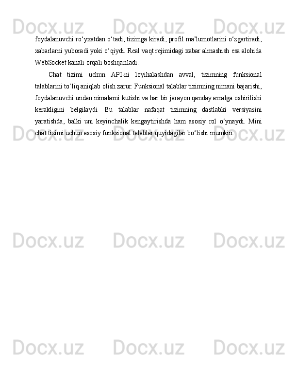 foydalanuvchi ro‘yxatdan o‘tadi, tizimga kiradi, profil ma’lumotlarini o‘zgartiradi,
xabarlarni yuboradi yoki o‘qiydi. Real vaqt rejimidagi xabar almashish esa alohida
WebSocket kanali orqali boshqariladi.
Chat   tizimi   uchun   API-ni   loyihalashdan   avval,   tizimning   funksional
talablarini to‘liq aniqlab olish zarur. Funksional talablar tizimning nimani bajarishi,
foydalanuvchi undan nimalarni kutishi va har bir jarayon qanday amalga oshirilishi
kerakligini   belgilaydi.   Bu   talablar   nafaqat   tizimning   dastlabki   versiyasini
yaratishda,   balki   uni   keyinchalik   kengaytirishda   ham   asosiy   rol   o‘ynaydi.   Mini
chat tizimi uchun asosiy funksional talablar quyidagilar bo‘lishi mumkin: 