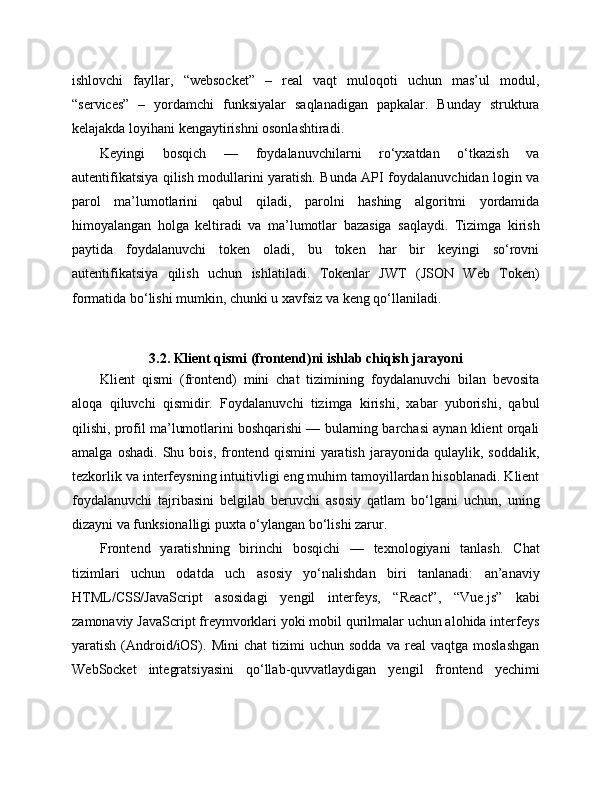 ishlovchi   fayllar,   “websocket”   –   real   vaqt   muloqoti   uchun   mas’ul   modul,
“services”   –   yordamchi   funksiyalar   saqlanadigan   papkalar.   Bunday   struktura
kelajakda loyihani kengaytirishni osonlashtiradi.
Keyingi   bosqich   —   foydalanuvchilarni   ro‘yxatdan   o‘tkazish   va
autentifikatsiya qilish modullarini yaratish. Bunda API foydalanuvchidan login va
parol   ma’lumotlarini   qabul   qiladi,   parolni   hashing   algoritmi   yordamida
himoyalangan   holga   keltiradi   va   ma’lumotlar   bazasiga   saqlaydi.   Tizimga   kirish
paytida   foydalanuvchi   token   oladi,   bu   token   har   bir   keyingi   so‘rovni
autentifikatsiya   qilish   uchun   ishlatiladi.   Tokenlar   JWT   (JSON   Web   Token)
formatida bo‘lishi mumkin, chunki u xavfsiz va keng qo‘llaniladi.
3.2. Klient qismi (frontend)ni ishlab chiqish jarayoni
Klient   qismi   (frontend)   mini   chat   tizimining   foydalanuvchi   bilan   bevosita
aloqa   qiluvchi   qismidir.   Foydalanuvchi   tizimga   kirishi,   xabar   yuborishi,   qabul
qilishi, profil ma’lumotlarini boshqarishi — bularning barchasi aynan klient orqali
amalga   oshadi.   Shu  bois,   frontend   qismini   yaratish   jarayonida   qulaylik,   soddalik,
tezkorlik va interfeysning intuitivligi eng muhim tamoyillardan hisoblanadi. Klient
foydalanuvchi   tajribasini   belgilab   beruvchi   asosiy   qatlam   bo‘lgani   uchun,   uning
dizayni va funksionalligi puxta o‘ylangan bo‘lishi zarur.
Frontend   yaratishning   birinchi   bosqichi   —   texnologiyani   tanlash.   Chat
tizimlari   uchun   odatda   uch   asosiy   yo‘nalishdan   biri   tanlanadi:   an’anaviy
HTML/CSS/JavaScript   asosidagi   yengil   interfeys,   “React”,   “Vue.js”   kabi
zamonaviy JavaScript freymvorklari yoki mobil qurilmalar uchun alohida interfeys
yaratish   (Android/iOS).   Mini   chat   tizimi   uchun   sodda   va   real   vaqtga   moslashgan
WebSocket   integratsiyasini   qo‘llab-quvvatlaydigan   yengil   frontend   yechimi 