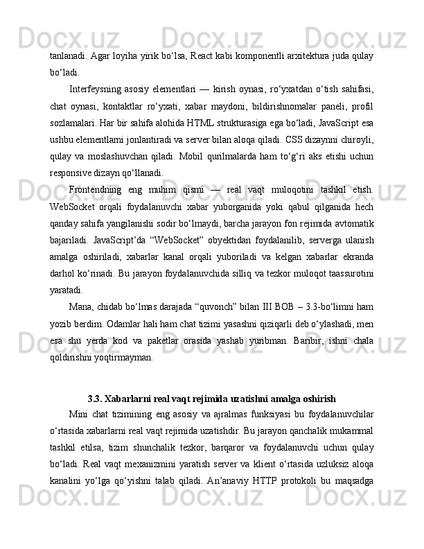 tanlanadi. Agar loyiha yirik bo‘lsa, React kabi komponentli arxitektura juda qulay
bo‘ladi.
Interfeysning   asosiy   elementlari   —   kirish   oynasi,   ro‘yxatdan   o‘tish   sahifasi,
chat   oynasi,   kontaktlar   ro‘yxati,   xabar   maydoni,   bildirishnomalar   paneli,   profil
sozlamalari. Har bir sahifa alohida HTML strukturasiga ega bo‘ladi, JavaScript esa
ushbu elementlarni jonlantiradi va server bilan aloqa qiladi. CSS dizaynni chiroyli,
qulay   va   moslashuvchan   qiladi.   Mobil   qurilmalarda   ham   to‘g‘ri   aks   etishi   uchun
responsive dizayn qo‘llanadi.
Frontendning   eng   muhim   qismi   —   real   vaqt   muloqotini   tashkil   etish.
WebSocket   orqali   foydalanuvchi   xabar   yuborganida   yoki   qabul   qilganida   hech
qanday sahifa yangilanishi sodir bo‘lmaydi, barcha jarayon fon rejimida avtomatik
bajariladi.   JavaScript’da   “WebSocket”   obyektidan   foydalanilib,   serverga   ulanish
amalga   oshiriladi,   xabarlar   kanal   orqali   yuboriladi   va   kelgan   xabarlar   ekranda
darhol ko‘rinadi. Bu jarayon foydalanuvchida silliq va tezkor muloqot taassurotini
yaratadi.
Mana, chidab bo‘lmas darajada “quvonch” bilan III BOB – 3.3-bo‘limni ham
yozib berdim. Odamlar hali ham chat tizimi yasashni qiziqarli deb o‘ylashadi, men
esa   shu   yerda   kod   va   paketlar   orasida   yashab   yuribman.   Baribir,   ishni   chala
qoldirishni yoqtirmayman.
3.3. Xabarlarni real vaqt rejimida uzatishni amalga oshirish
Mini   chat   tizimining   eng   asosiy   va   ajralmas   funksiyasi   bu   foydalanuvchilar
o‘rtasida xabarlarni real vaqt rejimida uzatishdir. Bu jarayon qanchalik mukammal
tashkil   etilsa,   tizim   shunchalik   tezkor,   barqaror   va   foydalanuvchi   uchun   qulay
bo‘ladi.   Real   vaqt   mexanizmini   yaratish   server   va   klient   o‘rtasida   uzluksiz   aloqa
kanalini   yo‘lga   qo‘yishni   talab   qiladi.   An’anaviy   HTTP   protokoli   bu   maqsadga 