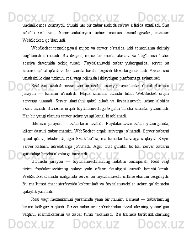 unchalik mos kelmaydi, chunki har bir xabar alohida so‘rov sifatida uzatiladi. Shu
sababli   real   vaqt   kommunikatsiyasi   uchun   maxsus   texnologiyalar,   xususan
WebSocket, qo‘llaniladi.
WebSocket   texnologiyasi   mijoz   va   server   o‘rtasida   ikki   tomonlama   doimiy
bog‘lanish   o‘rnatadi.   Bu   degani,   mijoz   bir   marta   ulanadi   va   bog‘lanish   butun
sessiya   davomida   ochiq   turadi.   Foydalanuvchi   xabar   yuborganida,   server   bu
xabarni   qabul   qiladi   va   bir   zumda   barcha   tegishli   klientlarga   uzatadi.   Aynan   shu
uzluksizlik chat tizimini real vaqt rejimida ishlaydigan platformaga aylantiradi.
Real vaqt uzatish mexanizmi bir nechta asosiy jarayonlardan iborat. Birinchi
jarayon   —   kanalni   o‘rnatish.   Mijoz   sahifani   ochishi   bilan   WebSocket   orqali
serverga   ulanadi.   Server   ulanishni   qabul   qiladi   va   foydalanuvchi   uchun   alohida
seans ochadi. Bu seans orqali foydalanuvchiga tegishli barcha xabarlar yuboriladi.
Har bir yangi ulanish server uchun yangi kanal hisoblanadi.
Ikkinchi   jarayon   —   xabarlarni   uzatish.   Foydalanuvchi   xabar   yuborganida,
klient   dasturi   xabar   matnini   WebSocket   orqali   serverga   jo‘natadi.   Server   xabarni
qabul   qiladi,   tekshiradi,   agar   kerak   bo‘lsa,   ma’lumotlar   bazasiga   saqlaydi.   Keyin
server   xabarni   adresatlarga   jo‘natadi.   Agar   chat   guruhli   bo‘lsa,   server   xabarni
guruhdagi barcha a’zolarga tarqatadi.
Uchinchi   jarayon   —   foydalanuvchilarning   holatini   boshqarish.   Real   vaqt
tizimi   foydalanuvchining   onlayn   yoki   oflayn   ekanligini   kuzatib   borishi   kerak.
WebSocket  ulanishi  uzilganda server bu foydalanuvchi offline ekanini  belgilaydi.
Bu ma’lumot chat interfeysida ko‘rsatiladi va foydalanuvchilar uchun qo‘shimcha
qulaylik yaratadi.
Real   vaqt   mexanizmini   yaratishda   yana   bir   muhim   element   —   xabarlarning
ketma-ketligini   saqlash.   Server   xabarlarni   jo‘natishdan   avval   ularning   yuborilgan
vaqtini,   identifikatorini   va   xabar   turini   tekshiradi.   Bu   tizimda   tartibsizliklarning 