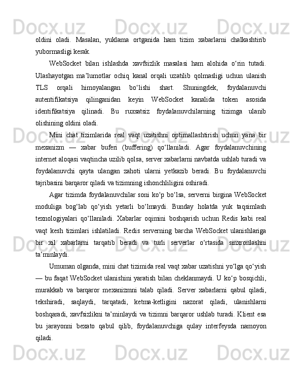 oldini   oladi.   Masalan,   yuklama   ortganida   ham   tizim   xabarlarni   chalkashtirib
yubormasligi kerak.
WebSocket   bilan   ishlashda   xavfsizlik   masalasi   ham   alohida   o‘rin   tutadi.
Ulashayotgan   ma’lumotlar   ochiq   kanal   orqali   uzatilib   qolmasligi   uchun   ulanish
TLS   orqali   himoyalangan   bo‘lishi   shart.   Shuningdek,   foydalanuvchi
autentifikatsiya   qilinganidan   keyin   WebSocket   kanalida   token   asosida
identifikatsiya   qilinadi.   Bu   ruxsatsiz   foydalanuvchilarning   tizimga   ulanib
olishining oldini oladi.
Mini   chat   tizimlarida   real   vaqt   uzatishni   optimallashtirish   uchun   yana   bir
mexanizm   —   xabar   buferi   (buffering)   qo‘llaniladi.   Agar   foydalanuvchining
internet aloqasi vaqtincha uzilib qolsa, server xabarlarni navbatda ushlab turadi va
foydalanuvchi   qayta   ulangan   zahoti   ularni   yetkazib   beradi.   Bu   foydalanuvchi
tajribasini barqaror qiladi va tizimning ishonchliligini oshiradi.
Agar  tizimda  foydalanuvchilar  soni  ko‘p bo‘lsa, serverni  birgina WebSocket
moduliga   bog‘lab   qo‘yish   yetarli   bo‘lmaydi.   Bunday   holatda   yuk   taqsimlash
texnologiyalari   qo‘llaniladi.   Xabarlar   oqimini   boshqarish   uchun   Redis   kabi   real
vaqt   kesh   tizimlari   ishlatiladi.   Redis   serverning   barcha   WebSocket   ulanishlariga
bir   xil   xabarlarni   tarqatib   beradi   va   turli   serverlar   o‘rtasida   sinxronlashni
ta’minlaydi.
Umuman olganda, mini chat tizimida real vaqt xabar uzatishni yo‘lga qo‘yish
— bu faqat WebSocket ulanishini yaratish bilan cheklanmaydi. U ko‘p bosqichli,
murakkab   va   barqaror   mexanizmni   talab   qiladi.   Server   xabarlarni   qabul   qiladi,
tekshiradi,   saqlaydi,   tarqatadi,   ketma-ketligini   nazorat   qiladi,   ulanishlarni
boshqaradi,   xavfsizlikni   ta’minlaydi   va   tizimni   barqaror   ushlab   turadi.   Klient   esa
bu   jarayonni   bexato   qabul   qilib,   foydalanuvchiga   qulay   interfeysda   namoyon
qiladi. 