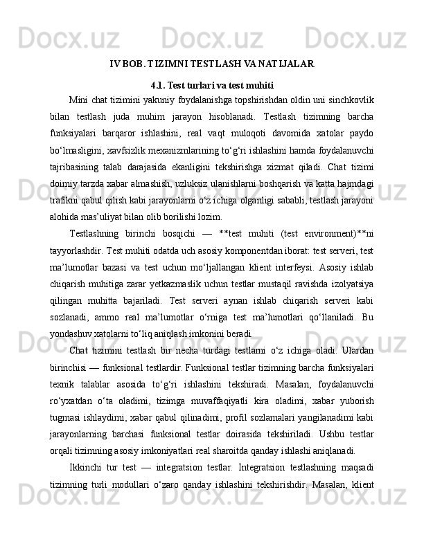 IV BOB. TIZIMNI TESTLASH VA NATIJALAR
4.1. Test turlari va test muhiti
Mini chat tizimini yakuniy foydalanishga topshirishdan oldin uni sinchkovlik
bilan   testlash   juda   muhim   jarayon   hisoblanadi.   Testlash   tizimning   barcha
funksiyalari   barqaror   ishlashini,   real   vaqt   muloqoti   davomida   xatolar   paydo
bo‘lmasligini, xavfsizlik mexanizmlarining to‘g‘ri ishlashini hamda foydalanuvchi
tajribasining   talab   darajasida   ekanligini   tekshirishga   xizmat   qiladi.   Chat   tizimi
doimiy tarzda xabar almashish, uzluksiz ulanishlarni boshqarish va katta hajmdagi
trafikni qabul qilish kabi jarayonlarni o‘z ichiga olganligi sababli, testlash jarayoni
alohida mas’uliyat bilan olib borilishi lozim.
Testlashning   birinchi   bosqichi   —   **test   muhiti   (test   environment)**ni
tayyorlashdir. Test muhiti odatda uch asosiy komponentdan iborat: test serveri, test
ma’lumotlar   bazasi   va   test   uchun   mo‘ljallangan   klient   interfeysi.   Asosiy   ishlab
chiqarish  muhitiga  zarar   yetkazmaslik  uchun   testlar   mustaqil  ravishda  izolyatsiya
qilingan   muhitta   bajariladi.   Test   serveri   aynan   ishlab   chiqarish   serveri   kabi
sozlanadi,   ammo   real   ma’lumotlar   o‘rniga   test   ma’lumotlari   qo‘llaniladi.   Bu
yondashuv xatolarni to‘liq aniqlash imkonini beradi.
Chat   tizimini   testlash   bir   necha   turdagi   testlarni   o‘z   ichiga   oladi.   Ulardan
birinchisi — funksional testlardir. Funksional testlar tizimning barcha funksiyalari
texnik   talablar   asosida   to‘g‘ri   ishlashini   tekshiradi.   Masalan,   foydalanuvchi
ro‘yxatdan   o‘ta   oladimi,   tizimga   muvaffaqiyatli   kira   oladimi,   xabar   yuborish
tugmasi ishlaydimi, xabar qabul qilinadimi, profil sozlamalari  yangilanadimi kabi
jarayonlarning   barchasi   funksional   testlar   doirasida   tekshiriladi.   Ushbu   testlar
orqali tizimning asosiy imkoniyatlari real sharoitda qanday ishlashi aniqlanadi.
Ikkinchi   tur   test   —   integratsion   testlar.   Integratsion   testlashning   maqsadi
tizimning   turli   modullari   o‘zaro   qanday   ishlashini   tekshirishdir.   Masalan,   klient 