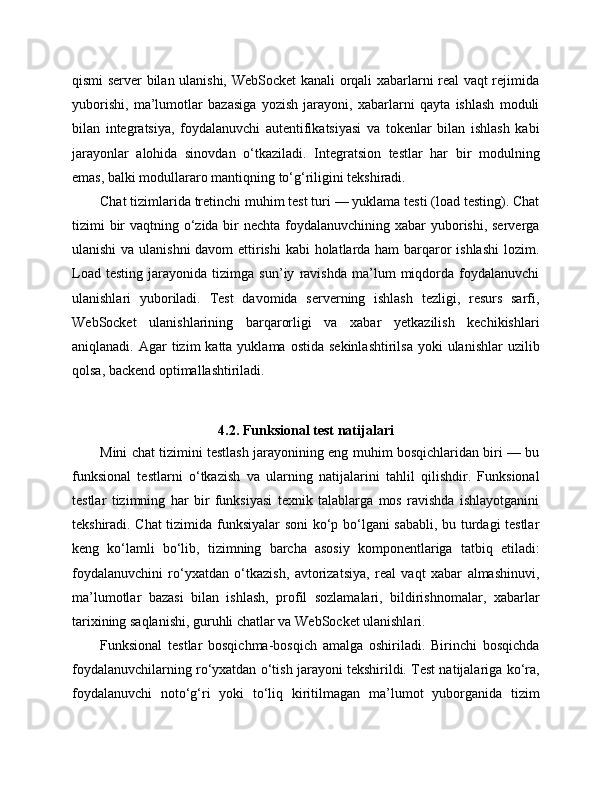 qismi server bilan ulanishi, WebSocket kanali orqali xabarlarni real vaqt rejimida
yuborishi,   ma’lumotlar   bazasiga   yozish   jarayoni,   xabarlarni   qayta   ishlash   moduli
bilan   integratsiya,   foydalanuvchi   autentifikatsiyasi   va   tokenlar   bilan   ishlash   kabi
jarayonlar   alohida   sinovdan   o‘tkaziladi.   Integratsion   testlar   har   bir   modulning
emas, balki modul lararo mantiqning to‘g‘riligini tekshiradi.
Chat tizimlarida tretinchi muhim test turi — yuklama testi (load testing). Chat
tizimi bir vaqtning o‘zida bir  nechta foydalanuvchining xabar  yuborishi, serverga
ulanishi  va ulanishni  davom ettirishi  kabi holatlarda ham barqaror ishlashi  lozim.
Load   testing   jarayonida   tizimga   sun’iy   ravishda   ma’lum   miqdorda   foydalanuvchi
ulanishlari   yuboriladi.   Test   davomida   serverning   ishlash   tezligi,   resurs   sarfi,
WebSocket   ulanishlarining   barqarorligi   va   xabar   yetkazilish   kechikishlari
aniqlanadi.  Agar   tizim  katta  yuklama  ostida  sekinlashtirilsa  yoki   ulanishlar  uzilib
qolsa, backend optimallashtiriladi.
4.2. Funksional test natijalari
Mini chat tizimini testlash jarayonining eng muhim bosqichlaridan biri — bu
funksional   testlarni   o‘tkazish   va   ularning   natijalarini   tahlil   qilishdir.   Funksional
testlar   tizimning   har   bir   funksiyasi   texnik   talablarga   mos   ravishda   ishlayotganini
tekshiradi. Chat tizimida funksiyalar soni  ko‘p bo‘lgani sababli, bu turdagi testlar
keng   ko‘lamli   bo‘lib,   tizimning   barcha   asosiy   komponentlariga   tatbiq   etiladi:
foydalanuvchini   ro‘yxatdan   o‘tkazish,   avtorizatsiya,   real   vaqt   xabar   almashinuvi,
ma’lumotlar   bazasi   bilan   ishlash,   profil   sozlamalari,   bildirishnomalar,   xabarlar
tarixining saqlanishi, guruhli chatlar va WebSocket ulanishlari.
Funksional   testlar   bosqichma-bosqich   amalga   oshiriladi.   Birinchi   bosqichda
foydalanuvchilarning ro‘yxatdan o‘tish jarayoni tekshirildi. Test natijalariga ko‘ra,
foydalanuvchi   noto‘g‘ri   yoki   to‘liq   kiritilmagan   ma’lumot   yuborganida   tizim 