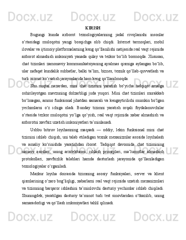 KIRISH
Bugungi   kunda   axborot   texnologiyalarining   jadal   rivojlanishi   insonlar
o‘rtasidagi   muloqotni   yangi   bosqichga   olib   chiqdi.   Internet   tarmoqlari,   mobil
ilovalar va ijtimoiy platformalarning keng qo‘llanilishi natijasida real vaqt rejimida
axborot  almashish  imkoniyati  yanada  qulay va tezkor  bo‘lib bormoqda. Xususan,
chat   tizimlari   zamonaviy   kommunikatsiyaning   ajralmas   qismiga   aylangan   bo‘lib,
ular  nafaqat kundalik suhbatlar, balki ta’lim, biznes, texnik qo‘llab-quvvatlash va
turli xizmat ko‘rsatish jarayonlarida ham keng qo‘llanilmoqda.
Shu   nuqtai   nazardan,   mini   chat   tizimini   yaratish   bo‘yicha   tadqiqot   amalga
oshirilayotgan   mavzuning   dolzarbligi   juda   yuqori.   Mini   chat   tizimlari   murakkab
bo‘lmagan, ammo funksional jihatdan samarali va kengaytirilishi mumkin bo‘lgan
yechimlarni   o‘z   ichiga   oladi.   Bunday   tizimni   yaratish   orqali   foydalanuvchilar
o‘rtasida   tezkor   muloqotni   yo‘lga   qo‘yish,   real   vaqt   rejimida   xabar   almashish   va
axborotni xavfsiz uzatish imkoniyatlari ta’minlanadi.
Ushbu   bitiruv   loyihasining   maqsadi   —   oddiy,   lekin   funksional   mini   chat
tizimini ishlab chiqish, uni talab etiladigan texnik mexanizmlar asosida loyihalash
va   amaliy   ko‘rinishda   yaratishdan   iborat.   Tadqiqot   davomida   chat   tizimining
nazariy   asoslari,   uning   arxitekturasi,   ishlash   prinsiplari,   ma’lumotlar   almashish
protokollari,   xavfsizlik   talablari   hamda   dasturlash   jarayonida   qo‘llaniladigan
texnologiyalar o‘rganiladi.
Mazkur   loyiha   doirasida   tizimning   asosiy   funksiyalari,   server   va   klient
qismlarining o‘zaro bog‘liqligi, xabarlarni real vaqt rejimida uzatish mexanizmlari
va   tizimning   barqaror   ishlashini   ta’minlovchi   dasturiy   yechimlar   ishlab   chiqiladi.
Shuningdek,   yaratilgan   dasturiy   ta’minot   turli   test   sinovlaridan   o‘tkazilib,   uning
samaradorligi va qo‘llash imkoniyatlari tahlil qilinadi. 