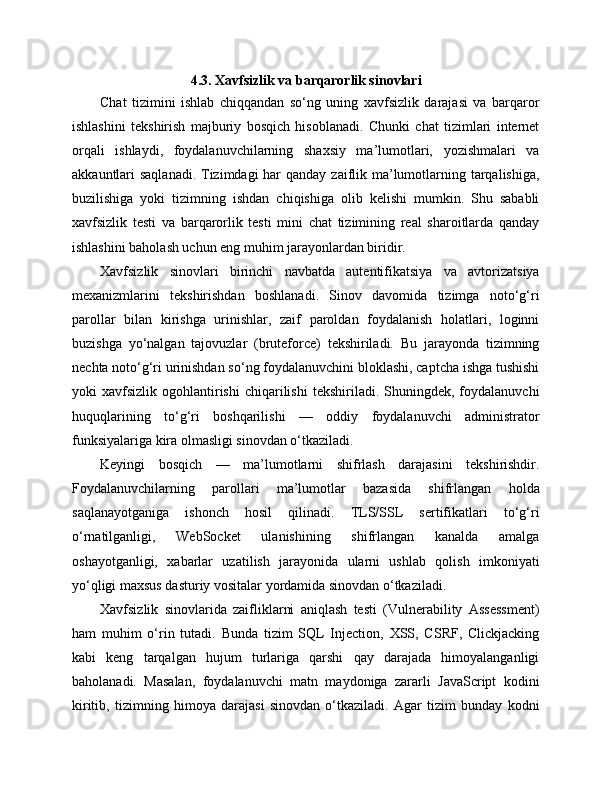 4.3. Xavfsizlik va barqarorlik sinovlari
Chat   tizimini   ishlab   chiqqandan   so‘ng   uning   xavfsizlik   darajasi   va   barqaror
ishlashini   tekshirish   majburiy   bosqich   hisoblanadi.   Chunki   chat   tizimlari   internet
orqali   ishlaydi,   foydalanuvchilarning   shaxsiy   ma’lumotlari,   yozishmalari   va
akkauntlari saqlanadi. Tizimdagi har  qanday zaiflik ma’lumotlarning tarqalishiga,
buzilishiga   yoki   tizimning   ishdan   chiqishiga   olib   kelishi   mumkin.   Shu   sababli
xavfsizlik   testi   va   barqarorlik   testi   mini   chat   tizimining   real   sharoitlarda   qanday
ishlashini baholash uchun eng muhim jarayonlardan biridir.
Xavfsizlik   sinovlari   birinchi   navbatda   autentifikatsiya   va   avtorizatsiya
mexanizmlarini   tekshirishdan   boshlanadi.   Sinov   davomida   tizimga   noto‘g‘ri
parollar   bilan   kirishga   urinishlar,   zaif   paroldan   foydalanish   holatlari,   loginni
buzishga   yo‘nalgan   tajovuzlar   (bruteforce)   tekshiriladi.   Bu   jarayonda   tizimning
nechta noto‘g‘ri urinishdan so‘ng foydalanuvchini bloklashi, captcha ishga tushishi
yoki   xavfsizlik   ogohlantirishi   chiqarilishi   tekshiriladi.  Shuningdek,   foydalanuvchi
huquqlarining   to‘g‘ri   boshqarilishi   —   oddiy   foydalanuvchi   administrator
funksiyalariga kira olmasligi sinovdan o‘tkaziladi.
Keyingi   bosqich   —   ma’lumotlarni   shifrlash   darajasini   tekshirishdir.
Foydalanuvchilarning   parollari   ma’lumotlar   bazasida   shifrlangan   holda
saqlanayotganiga   ishonch   hosil   qilinadi.   TLS/SSL   sertifikatlari   to‘g‘ri
o‘rnatilganligi,   WebSocket   ulanishining   shifrlangan   kanalda   amalga
oshayotganligi,   xabarlar   uzatilish   jarayonida   ularni   ushlab   qolish   imkoniyati
yo‘qligi maxsus dasturiy vositalar yordamida sinovdan o‘tkaziladi.
Xavfsizlik   sinovlarida   zaifliklarni   aniqlash   testi   (Vulnerability   Assessment)
ham   muhim   o‘rin   tutadi.   Bunda   tizim   SQL   Injection,   XSS,   CSRF,   Clickjacking
kabi   keng   tarqalgan   hujum   turlariga   qarshi   qay   darajada   himoyalanganligi
baholanadi.   Masalan,   foydalanuvchi   matn   maydoniga   zararli   JavaScript   kodini
kiritib,   tizimning   himoya   darajasi   sinovdan   o‘tkaziladi.   Agar   tizim   bunday   kodni 