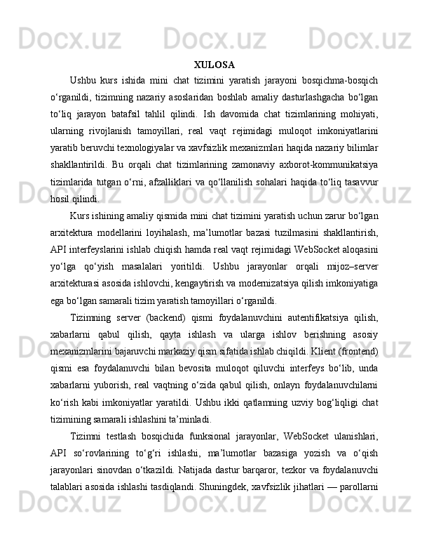 XULOSA
Ushbu   kurs   ishida   mini   chat   tizimini   yaratish   jarayoni   bosqichma-bosqich
o‘rganildi,   tizimning   nazariy   asoslaridan   boshlab   amaliy   dasturlashgacha   bo‘lgan
to‘liq   jarayon   batafsil   tahlil   qilindi.   Ish   davomida   chat   tizimlarining   mohiyati,
ularning   rivojlanish   tamoyillari,   real   vaqt   rejimidagi   muloqot   imkoniyatlarini
yaratib beruvchi texnologiyalar va xavfsizlik mexanizmlari haqida nazariy bilimlar
shakllantirildi.   Bu   orqali   chat   tizimlarining   zamonaviy   axborot-kommunikatsiya
tizimlarida  tutgan o‘rni,  afzalliklari   va  qo‘llanilish  sohalari   haqida to‘liq tasavvur
hosil qilindi.
Kurs ishining amaliy qismida mini chat tizimini yaratish uchun zarur bo‘lgan
arxitektura   modellarini   loyihalash,   ma’lumotlar   bazasi   tuzilmasini   shakllantirish,
API interfeyslarini ishlab chiqish hamda real vaqt rejimidagi WebSocket aloqasini
yo‘lga   qo‘yish   masalalari   yoritildi.   Ushbu   jarayonlar   orqali   mijoz–server
arxitekturasi asosida ishlovchi, kengaytirish va modernizatsiya qilish imkoniyatiga
ega bo‘lgan samarali tizim yaratish tamoyillari o‘rganildi.
Tizimning   server   (backend)   qismi   foydalanuvchini   autentifikatsiya   qilish,
xabarlarni   qabul   qilish,   qayta   ishlash   va   ularga   ishlov   berishning   asosiy
mexanizmlarini bajaruvchi markaziy qism sifatida ishlab chiqildi. Klient (frontend)
qismi   esa   foydalanuvchi   bilan   bevosita   muloqot   qiluvchi   interfeys   bo‘lib,   unda
xabarlarni   yuborish,   real   vaqtning   o‘zida   qabul   qilish,   onlayn   foydalanuvchilarni
ko‘rish   kabi   imkoniyatlar   yaratildi.   Ushbu   ikki   qatlamning   uzviy   bog‘liqligi   chat
tizimining samarali ishlashini ta’minladi.
Tizimni   testlash   bosqichida   funksional   jarayonlar,   WebSocket   ulanishlari,
API   so‘rovlarining   to‘g‘ri   ishlashi,   ma’lumotlar   bazasiga   yozish   va   o‘qish
jarayonlari  sinovdan o‘tkazildi. Natijada dastur barqaror, tezkor va foydalanuvchi
talablari asosida ishlashi tasdiqlandi. Shuningdek, xavfsizlik jihatlari — parollarni 