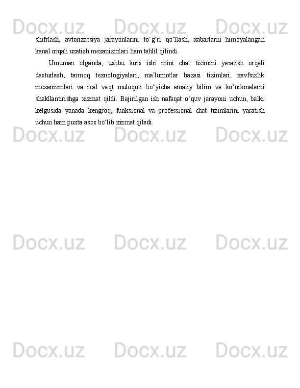shifrlash,   avtorizatsiya   jarayonlarini   to‘g‘ri   qo‘llash,   xabarlarni   himoyalangan
kanal orqali uzatish mexanizmlari ham tahlil qilindi.
Umuman   olganda,   ushbu   kurs   ishi   mini   chat   tizimini   yaratish   orqali
dasturlash,   tarmoq   texnologiyalari,   ma’lumotlar   bazasi   tizimlari,   xavfsizlik
mexanizmlari   va   real   vaqt   muloqoti   bo‘yicha   amaliy   bilim   va   ko‘nikmalarni
shakllantirishga   xizmat   qildi.   Bajirilgan   ish   nafaqat   o‘quv   jarayoni   uchun,   balki
kelgusida   yanada   kengroq,   funksional   va   professional   chat   tizimlarini   yaratish
uchun ham puxta asos bo‘lib xizmat qiladi. 
