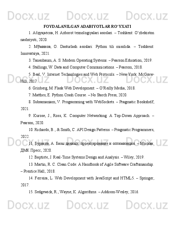 FOYDALANILGAN ADABIYOTLAR RO‘YXATI
1. Абдуқаёсов, Н. Axborot texnologiyalari asoslari. – Toshkent: O‘zbekiston
nashriyoti, 2020.
2.   Мўминов,   О.   Dasturlash   asoslari:   Python   tili   misolida.   –   Toshkent:
Innovatsiya, 2021.
3. Tanenbaum, A. S. Modern Operating Systems. – Pearson Education, 2019.
4. Stallings, W. Data and Computer Communications. – Pearson, 2018.
5. Beal, V. Internet Technologies and Web Protocols. – New York: McGraw-
Hill, 2017.
6. Grinberg, M. Flask Web Development. – O’Reilly Media, 2018.
7. Matthes, E. Python Crash Course. – No Starch Press, 2020.
8. Subramaniam, V. Programming with WebSockets. – Pragmatic Bookshelf,
2021.
9.   Kurose,   J.,   Ross,   K.   Computer   Networking:   A   Top-Down   Approach.   –
Pearson, 2020.
10. Richards, B., & Smith, C. API Design Patterns. – Pragmatic Programmers,
2022.
11. Бураков, А. Базы данных: проектирование и оптимизация. – Москва:
ДМК Пресс, 2020.
12. Baptiste, J. Real-Time Systems Design and Analysis. – Wiley, 2019.
13. Martin, R. C. Clean Code: A Handbook of Agile Software Craftsmanship.
– Prentice Hall, 2018.
14. Ferreira, L. Web Development with JavaScript  and HTML5. – Springer,
2017.
15. Sedgewick, R., Wayne, K. Algorithms. – Addison-Wesley, 2016. 