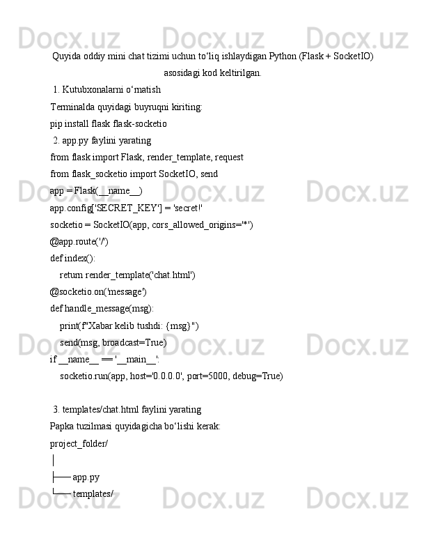 Quyida oddiy mini chat tizimi uchun to‘liq ishlaydigan Python (Flask + SocketIO)
asosidagi kod keltirilgan.
 1. Kutubxonalarni o‘rnatish
Terminalda quyidagi buyruqni kiriting:
pip install flask flask-socketio
 2. app.py faylini yarating
from flask import Flask, render_template, request
from flask_socketio import SocketIO, send
app = Flask(__name__)
app.config['SECRET_KEY'] = 'secret!'
socketio = SocketIO(app, cors_allowed_origins='*')
@app.route('/')
def index():
    return render_template('chat.html')
@socketio.on('message')
def handle_message(msg):
    print(f"Xabar kelib tushdi: {msg}")
    send(msg, broadcast=True)
if __name__ == '__main__':
    socketio.run(app, host='0.0.0.0', port=5000, debug=True)
 3. templates/chat.html faylini yarating
Papka tuzilmasi quyidagicha bo‘lishi kerak:
project_folder/
│
├── app.py
└── templates/ 