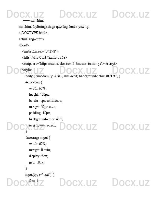     └── chat.html
chat.html faylining ichiga quyidagi kodni yozing:
<!DOCTYPE html>
<html lang="uz">
<head>
    <meta charset="UTF-8">
    <title>Mini Chat Tizimi</title>
    <script src="https://cdn.socket.io/4.7.5/socket.io.min.js"></script>
    <style>
        body { font-family: Arial, sans-serif; background-color: #f7f7f7; }
        #chat-box {
            width: 60%;
            height: 400px;
            border: 1px solid #ccc;
            margin: 20px auto;
            padding: 10px;
            background-color: #fff;
            overflow-y: scroll;
        }
        #message-input {
            width: 60%;
            margin: 0 auto;
            display: flex;
            gap: 10px;
        }
        input[type="text"] {
            flex: 1; 