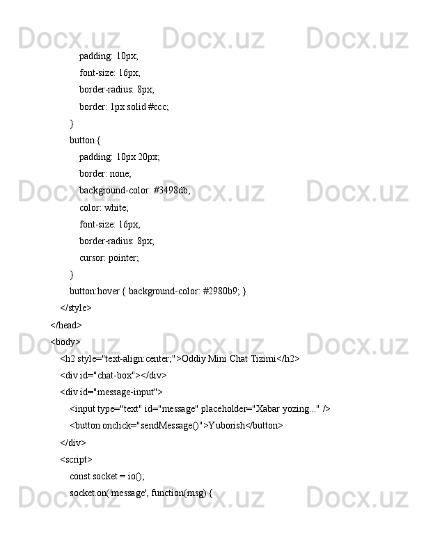             padding: 10px;
            font-size: 16px;
            border-radius: 8px;
            border: 1px solid #ccc;
        }
        button {
            padding: 10px 20px;
            border: none;
            background-color: #3498db;
            color: white;
            font-size: 16px;
            border-radius: 8px;
            cursor: pointer;
        }
        button:hover { background-color: #2980b9; }
    </style>
</head>
<body>
    <h2 style="text-align:center;">Oddiy Mini Chat Tizimi</h2>
    <div id="chat-box"></div>
    <div id="message-input">
        <input type="text" id="message" placeholder="Xabar yozing..." />
        <button onclick="sendMessage()">Yuborish</button>
    </div>
    <script>
        const socket = io();
        socket.on('message', function(msg) { 