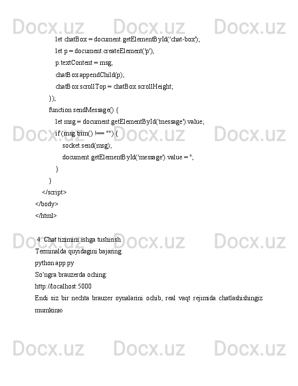             let chatBox = document.getElementById('chat-box');
            let p = document.createElement('p');
            p.textContent = msg;
            chatBox.appendChild(p);
            chatBox.scrollTop = chatBox.scrollHeight;
        });
        function sendMessage() {
            let msg = document.getElementById('message').value;
            if (msg.trim() !== "") {
                socket.send(msg);
                document.getElementById('message').value = '';
            }
        }
    </script>
</body>
</html>
 4. Chat tizimini ishga tushirish
Terminalda quyidagini bajaring:
python app.py
So‘ngra brauzerda oching:
http://localhost:5000
Endi   siz   bir   nechta   brauzer   oynalarini   ochib,   real   vaqt   rejimida   chatlashishingiz
mumkin ю 