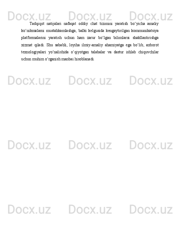 Tadqiqot   natijalari   nafaqat   oddiy   chat   tizimini   yaratish   bo‘yicha   amaliy
ko‘nikmalarni   mustahkamlashga,   balki   kelgusida   kengaytirilgan   kommunikatsiya
platformalarini   yaratish   uchun   ham   zarur   bo‘lgan   bilimlarni   shakllantirishga
xizmat   qiladi.   Shu   sababli,   loyiha   ilmiy-amaliy   ahamiyatga   ega   bo‘lib,   axborot
texnologiyalari   yo‘nalishida   o‘qiyotgan   talabalar   va   dastur   ishlab   chiquvchilar
uchun muhim o‘rganish manbai hisoblanadi. 